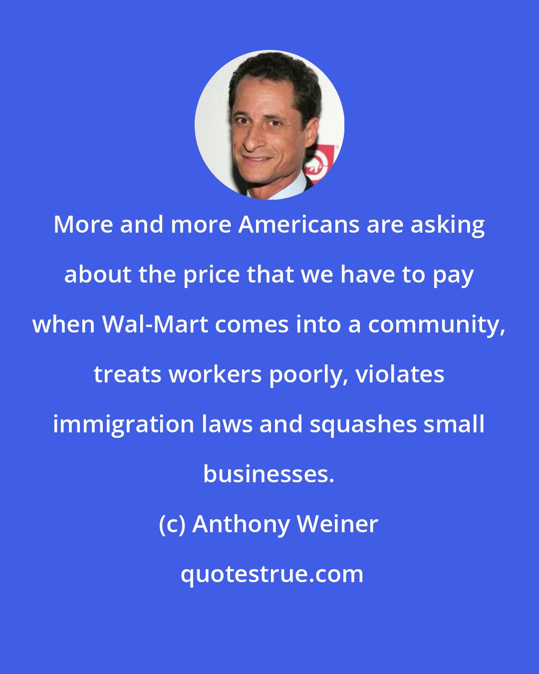 Anthony Weiner: More and more Americans are asking about the price that we have to pay when Wal-Mart comes into a community, treats workers poorly, violates immigration laws and squashes small businesses.