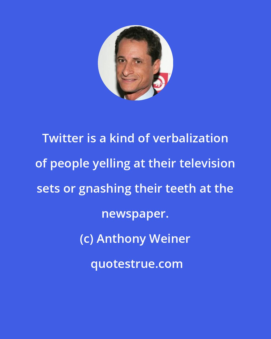 Anthony Weiner: Twitter is a kind of verbalization of people yelling at their television sets or gnashing their teeth at the newspaper.