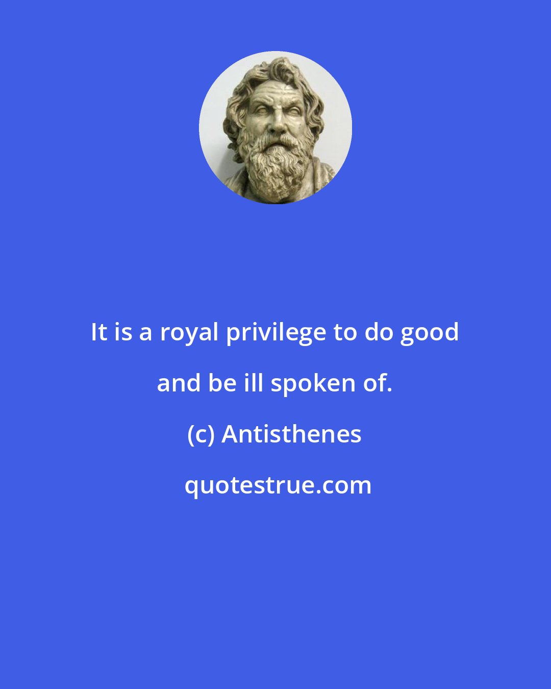 Antisthenes: It is a royal privilege to do good and be ill spoken of.