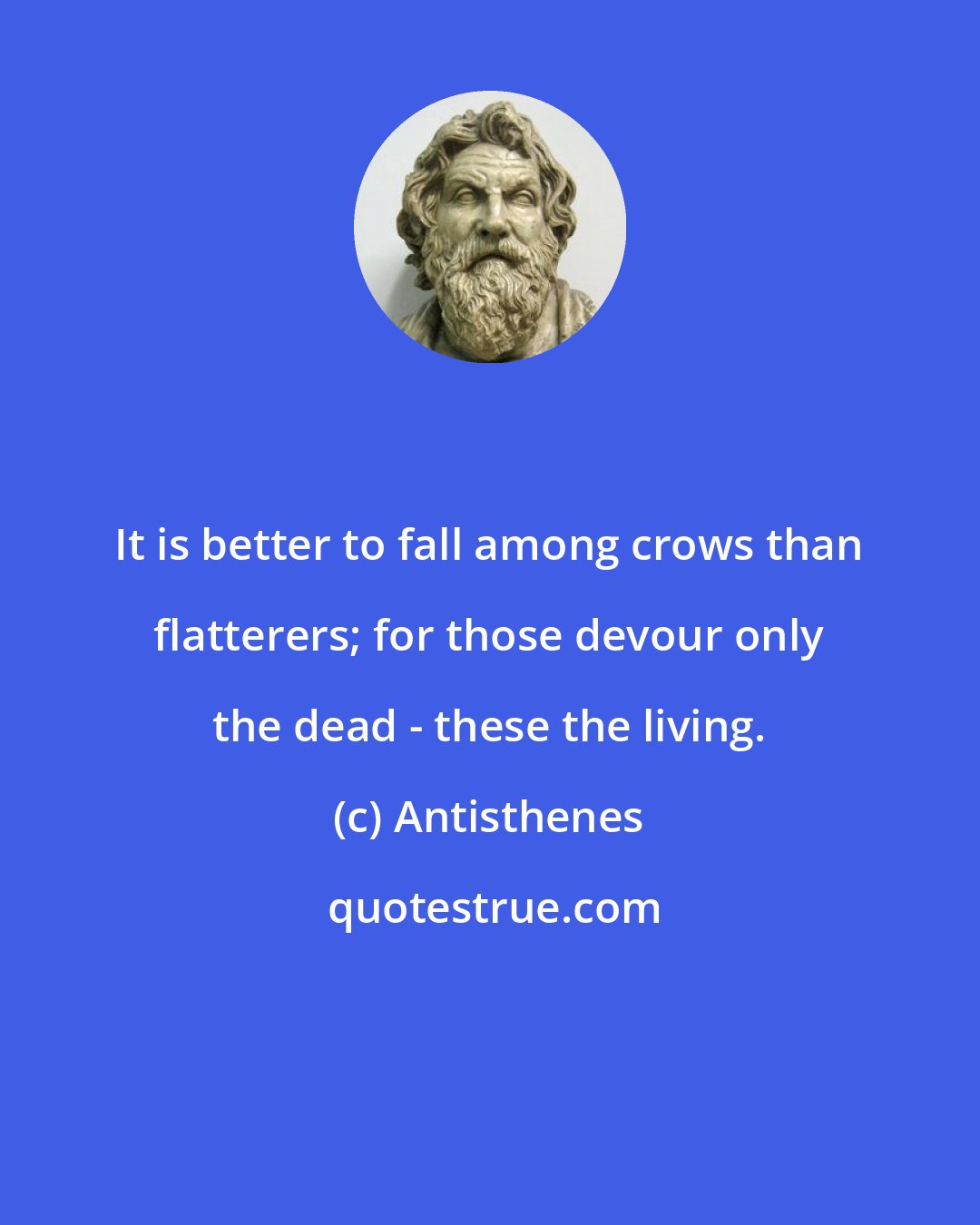 Antisthenes: It is better to fall among crows than flatterers; for those devour only the dead - these the living.