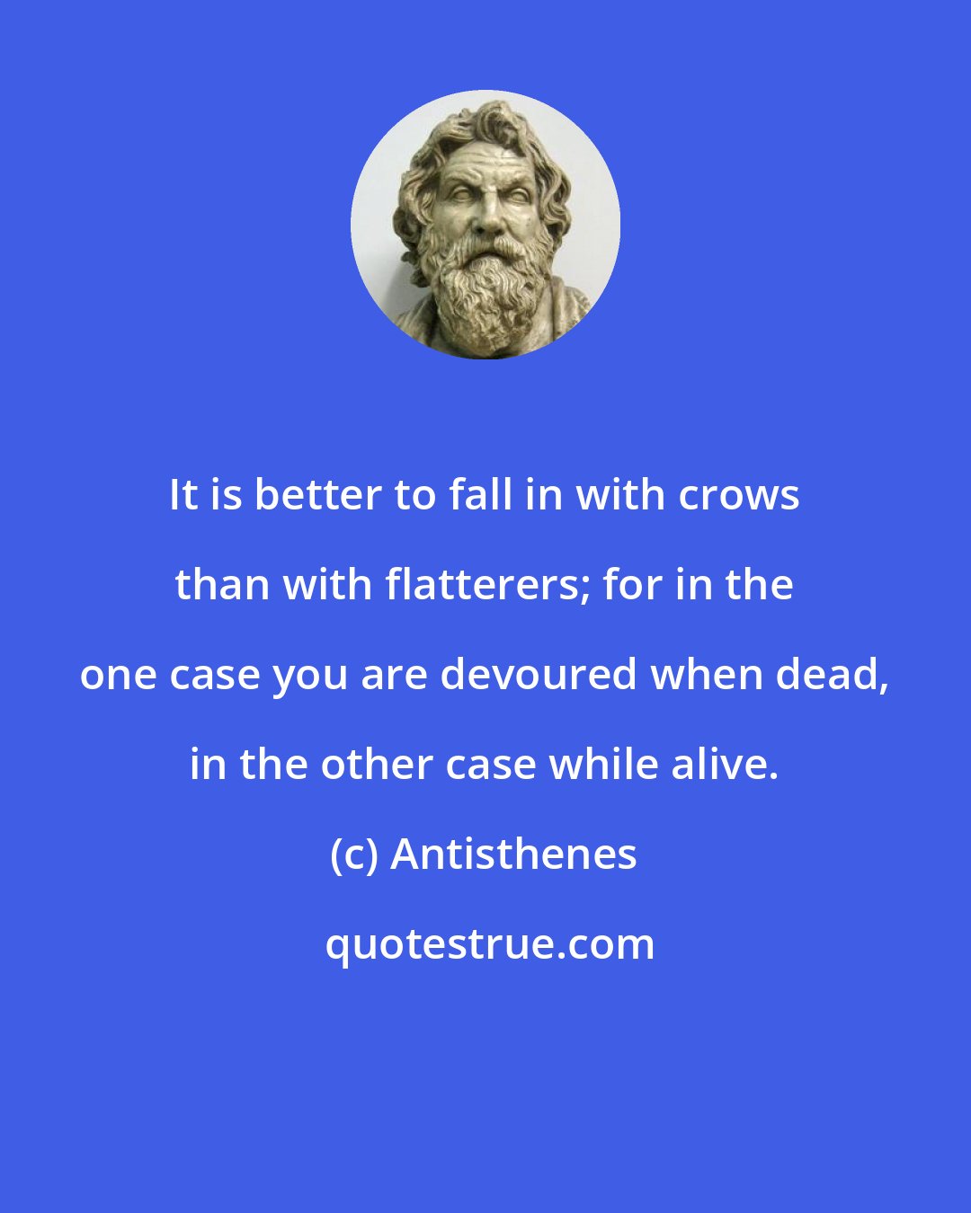 Antisthenes: It is better to fall in with crows than with flatterers; for in the one case you are devoured when dead, in the other case while alive.