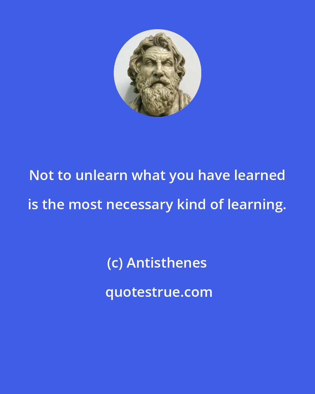 Antisthenes: Not to unlearn what you have learned is the most necessary kind of learning.