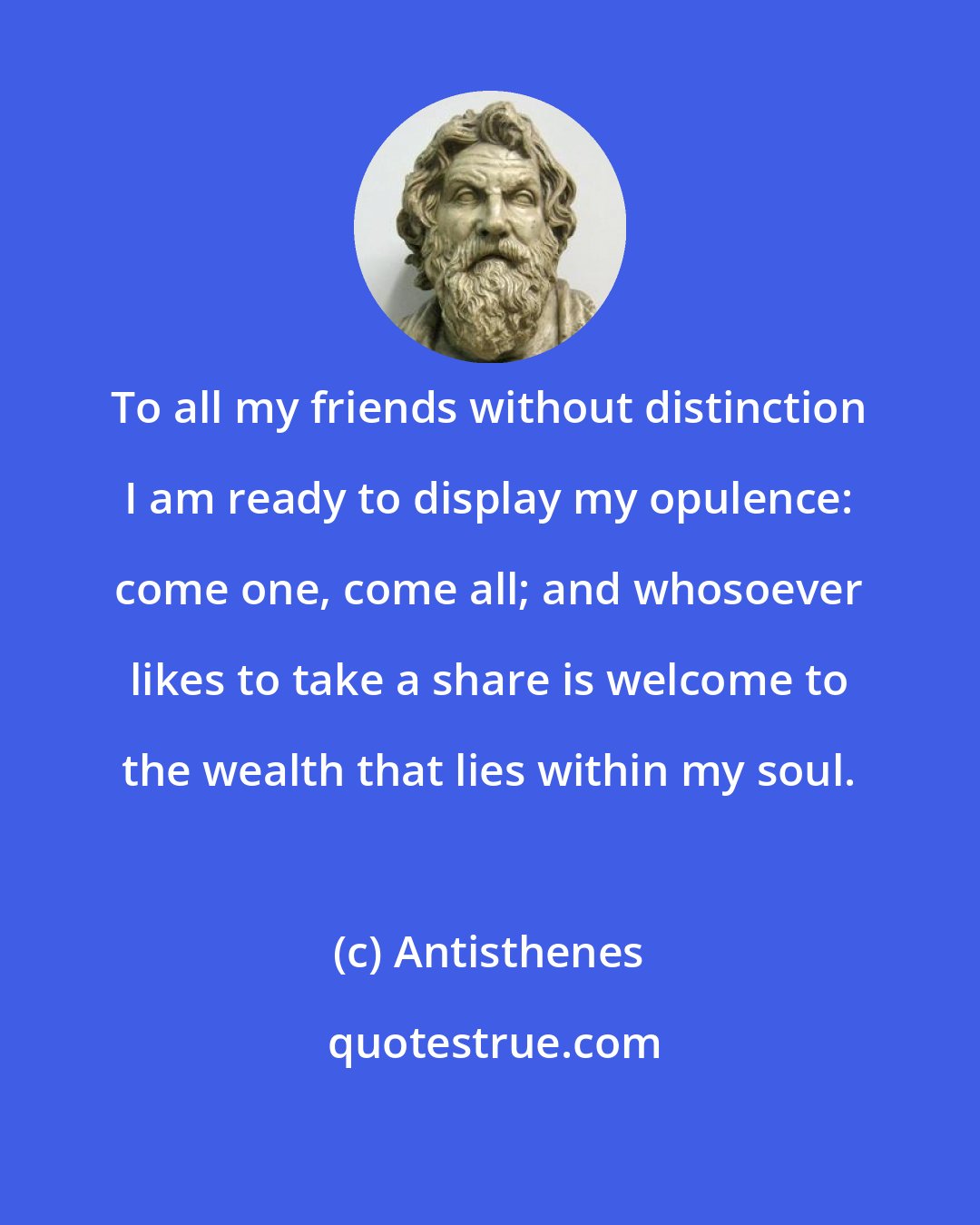 Antisthenes: To all my friends without distinction I am ready to display my opulence: come one, come all; and whosoever likes to take a share is welcome to the wealth that lies within my soul.