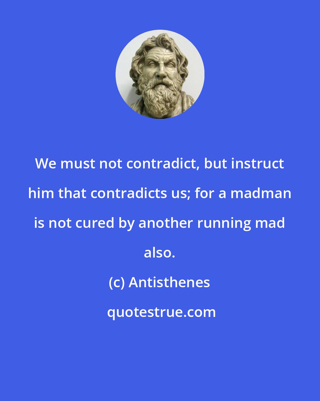 Antisthenes: We must not contradict, but instruct him that contradicts us; for a madman is not cured by another running mad also.