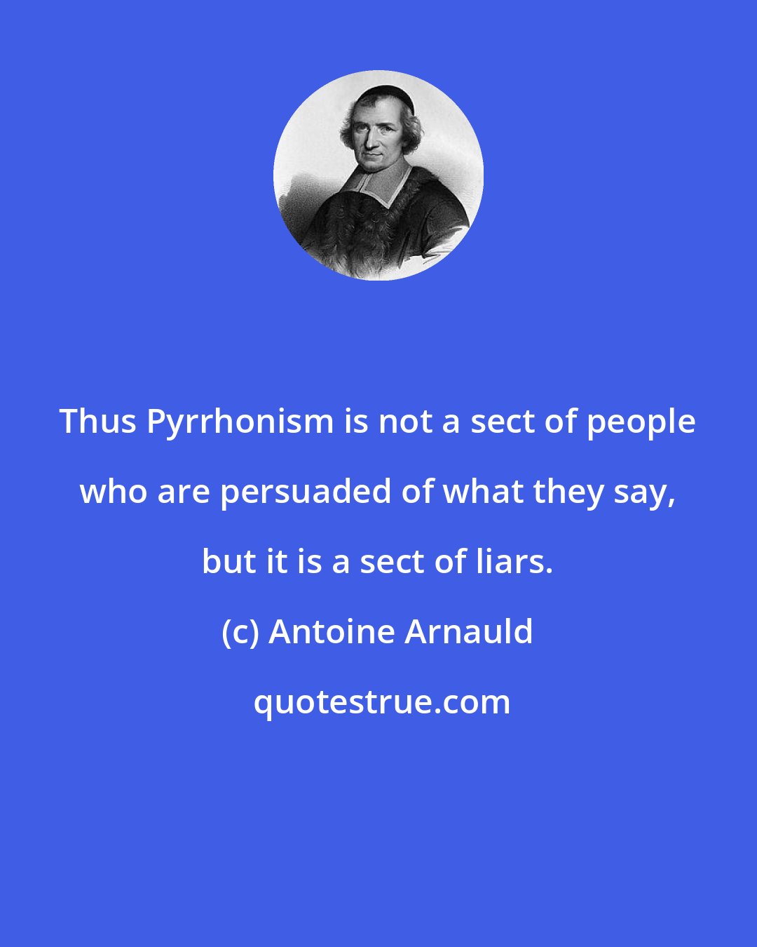 Antoine Arnauld: Thus Pyrrhonism is not a sect of people who are persuaded of what they say, but it is a sect of liars.