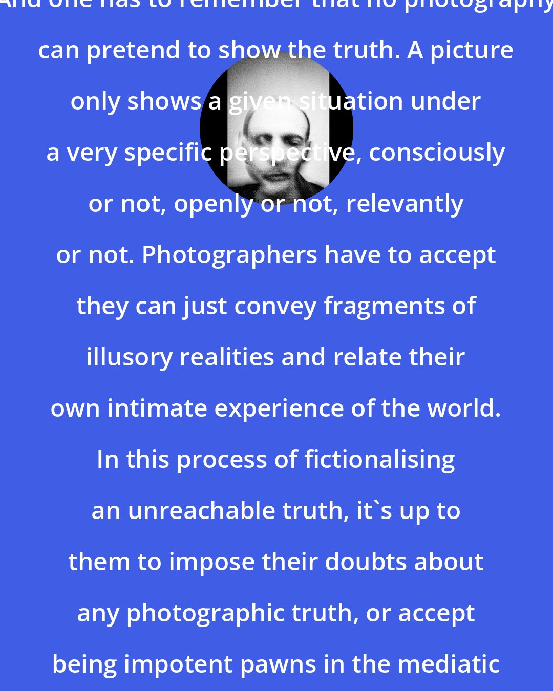 Antoine D'Agata: And one has to remember that no photography can pretend to show the truth. A picture only shows a given situation under a very specific perspective, consciously or not, openly or not, relevantly or not. Photographers have to accept they can just convey fragments of illusory realities and relate their own intimate experience of the world. In this process of fictionalising an unreachable truth, it's up to them to impose their doubts about any photographic truth, or accept being impotent pawns in the mediatic game.