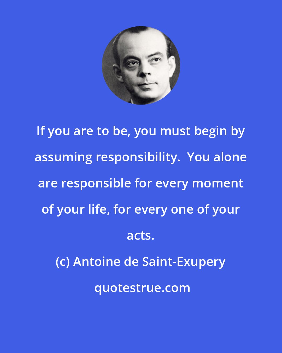 Antoine de Saint-Exupery: If you are to be, you must begin by assuming responsibility.  You alone are responsible for every moment of your life, for every one of your acts.