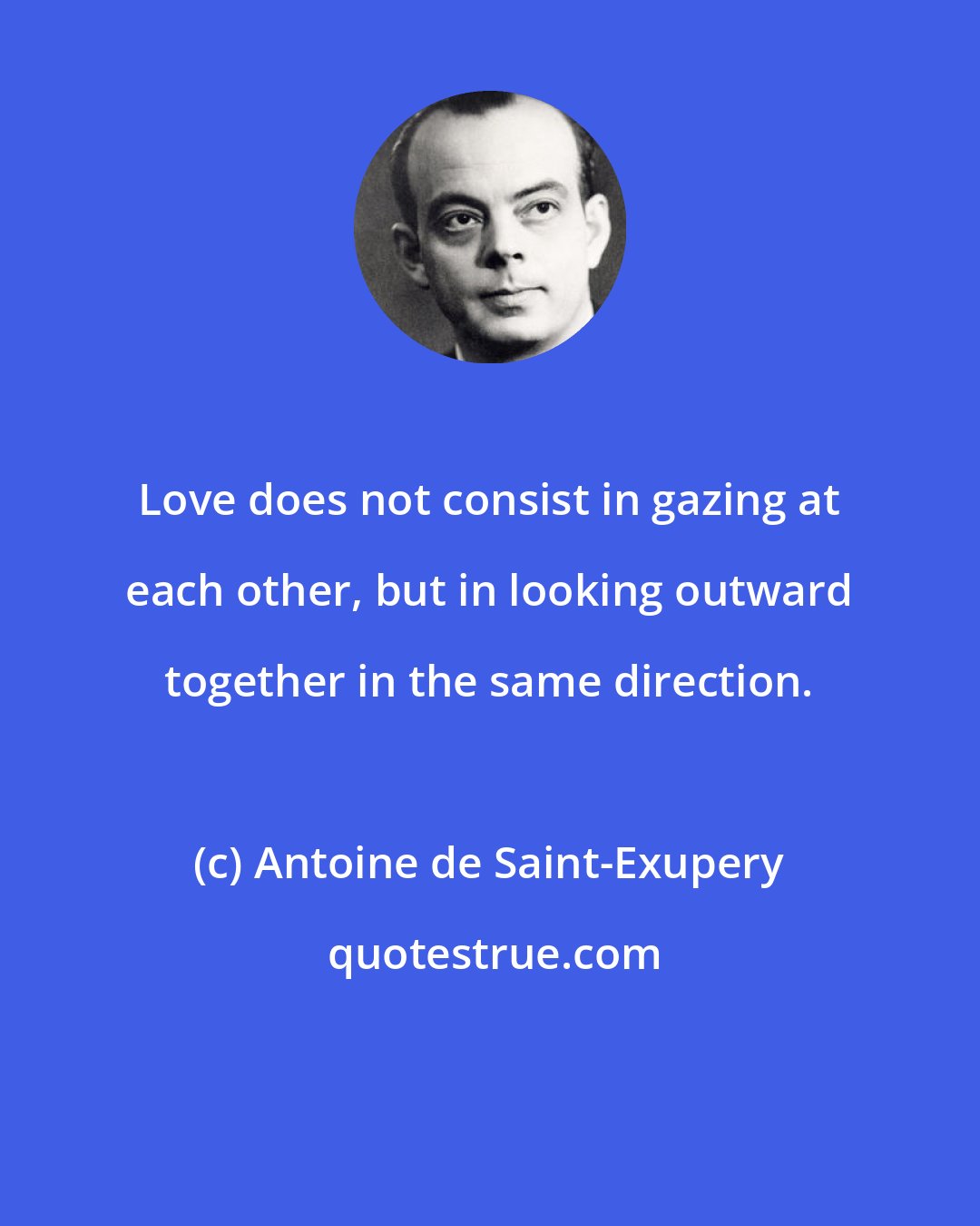 Antoine de Saint-Exupery: Love does not consist in gazing at each other, but in looking outward together in the same direction.