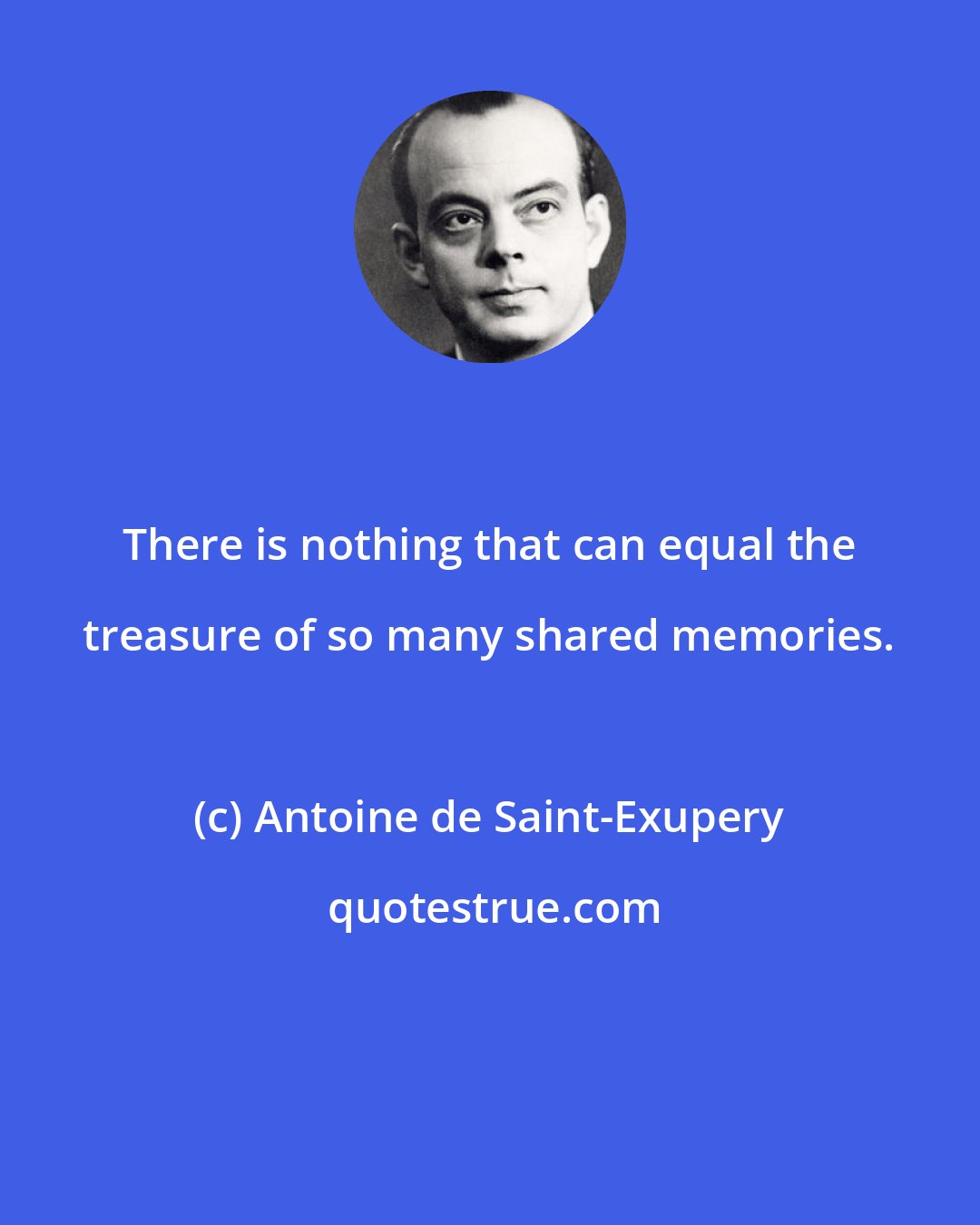 Antoine de Saint-Exupery: There is nothing that can equal the treasure of so many shared memories.