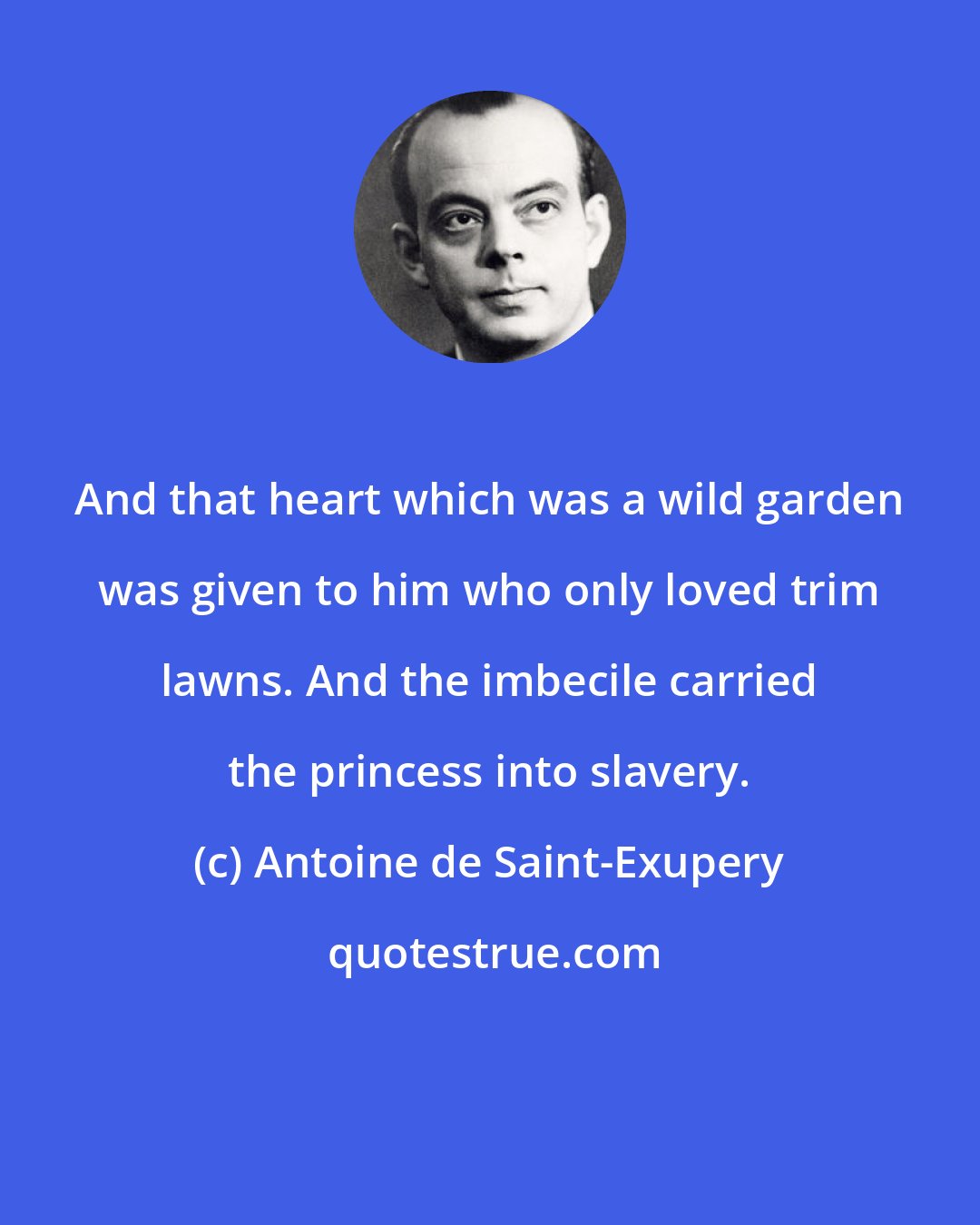 Antoine de Saint-Exupery: And that heart which was a wild garden was given to him who only loved trim lawns. And the imbecile carried the princess into slavery.