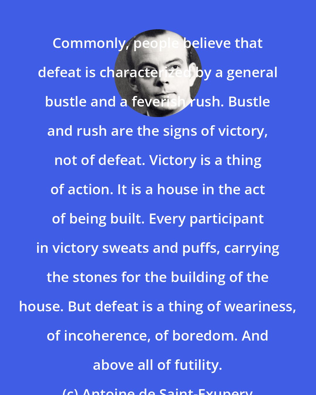 Antoine de Saint-Exupery: Commonly, people believe that defeat is characterized by a general bustle and a feverish rush. Bustle and rush are the signs of victory, not of defeat. Victory is a thing of action. It is a house in the act of being built. Every participant in victory sweats and puffs, carrying the stones for the building of the house. But defeat is a thing of weariness, of incoherence, of boredom. And above all of futility.