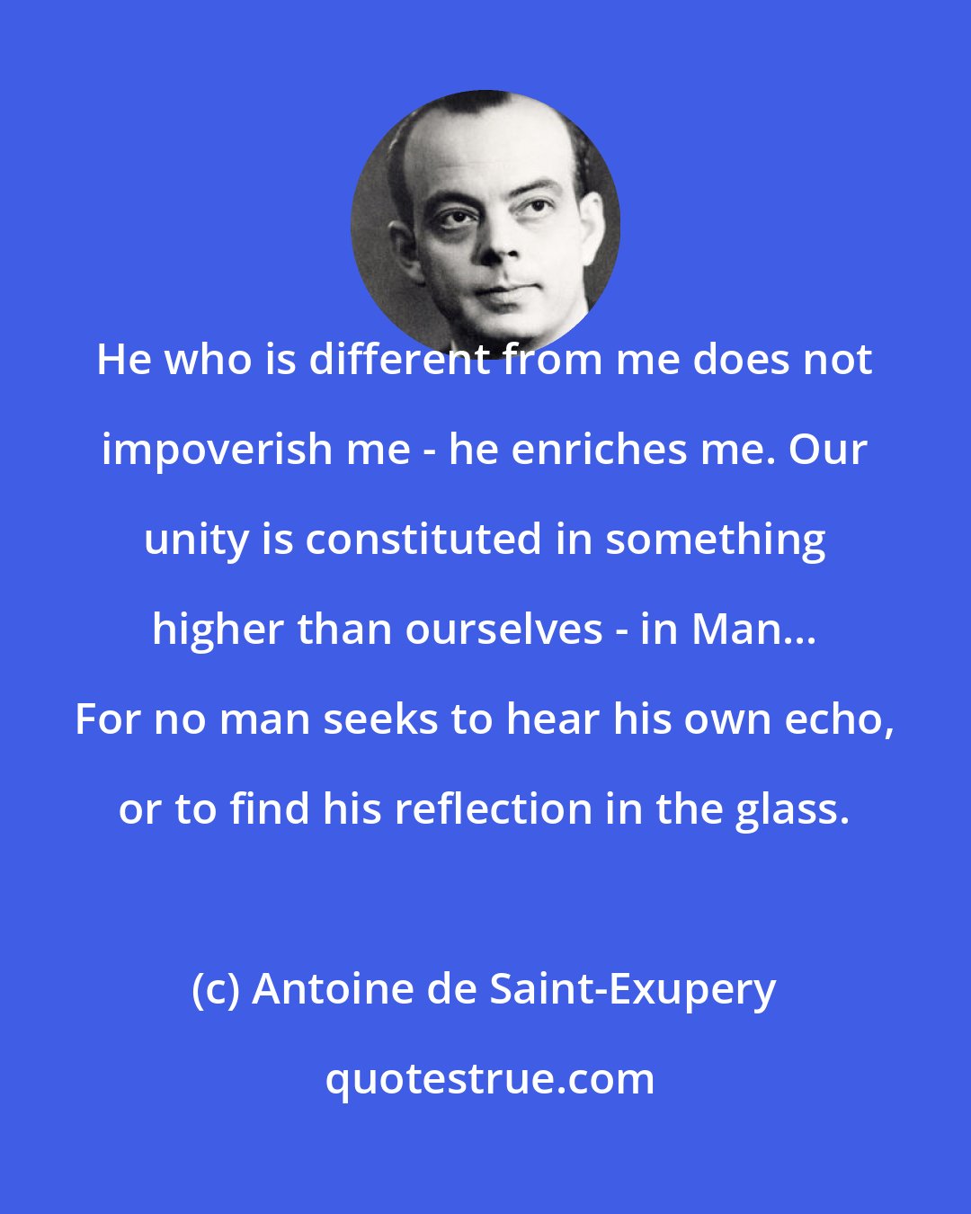 Antoine de Saint-Exupery: He who is different from me does not impoverish me - he enriches me. Our unity is constituted in something higher than ourselves - in Man... For no man seeks to hear his own echo, or to find his reflection in the glass.