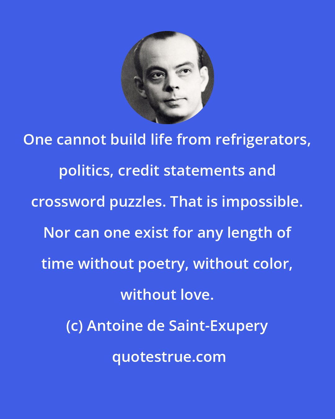 Antoine de Saint-Exupery: One cannot build life from refrigerators, politics, credit statements and crossword puzzles. That is impossible. Nor can one exist for any length of time without poetry, without color, without love.