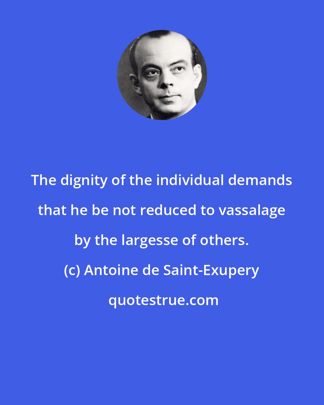 Antoine de Saint-Exupery: The dignity of the individual demands that he be not reduced to vassalage by the largesse of others.