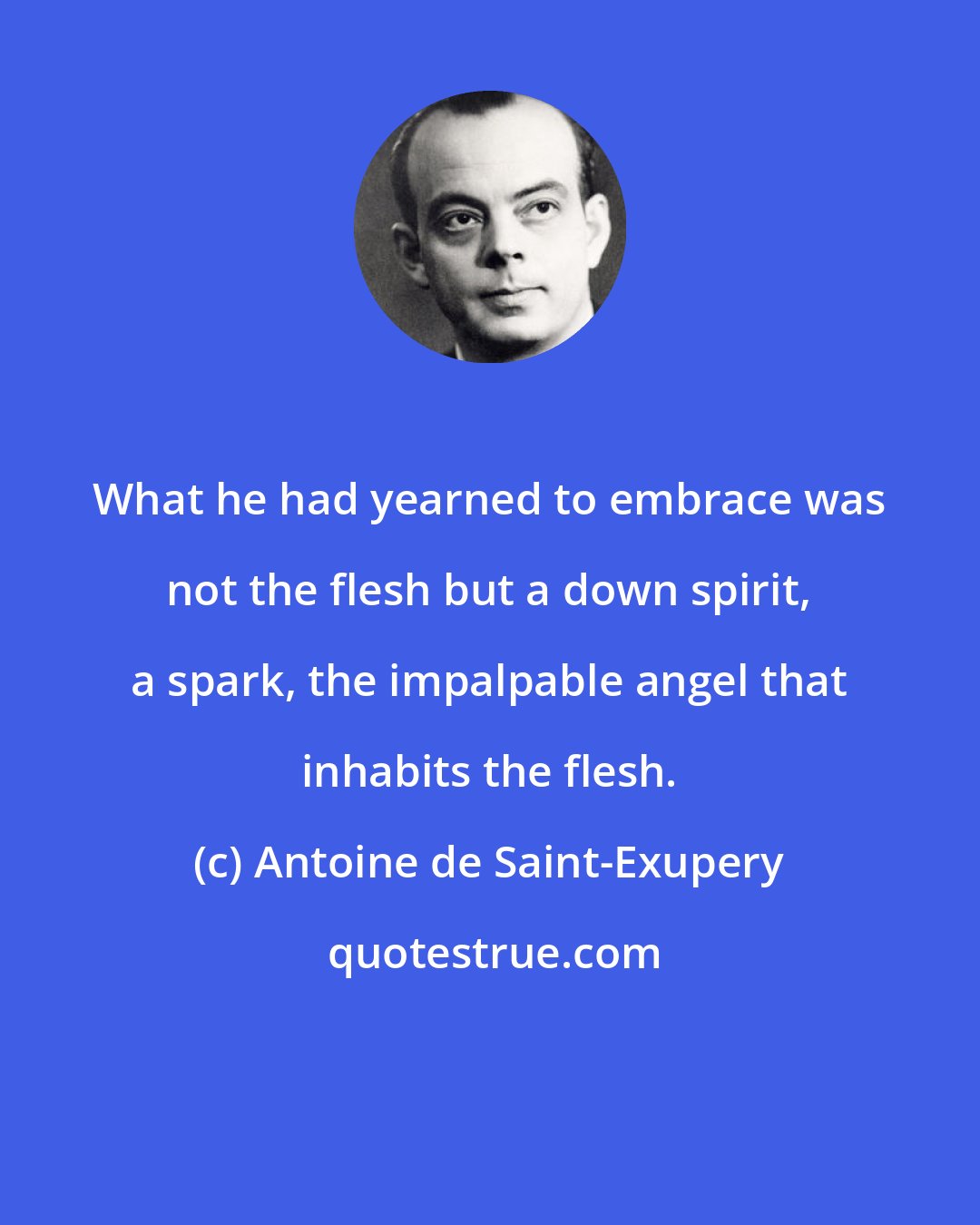 Antoine de Saint-Exupery: What he had yearned to embrace was not the flesh but a down spirit, a spark, the impalpable angel that inhabits the flesh.