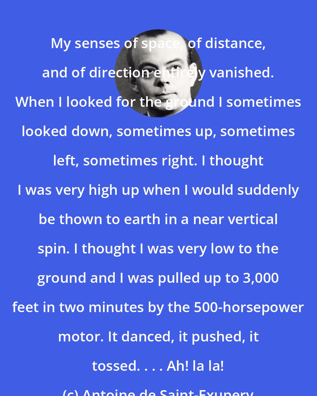 Antoine de Saint-Exupery: My senses of space, of distance, and of direction entirely vanished. When I looked for the ground I sometimes looked down, sometimes up, sometimes left, sometimes right. I thought I was very high up when I would suddenly be thown to earth in a near vertical spin. I thought I was very low to the ground and I was pulled up to 3,000 feet in two minutes by the 500-horsepower motor. It danced, it pushed, it tossed. . . . Ah! la la!