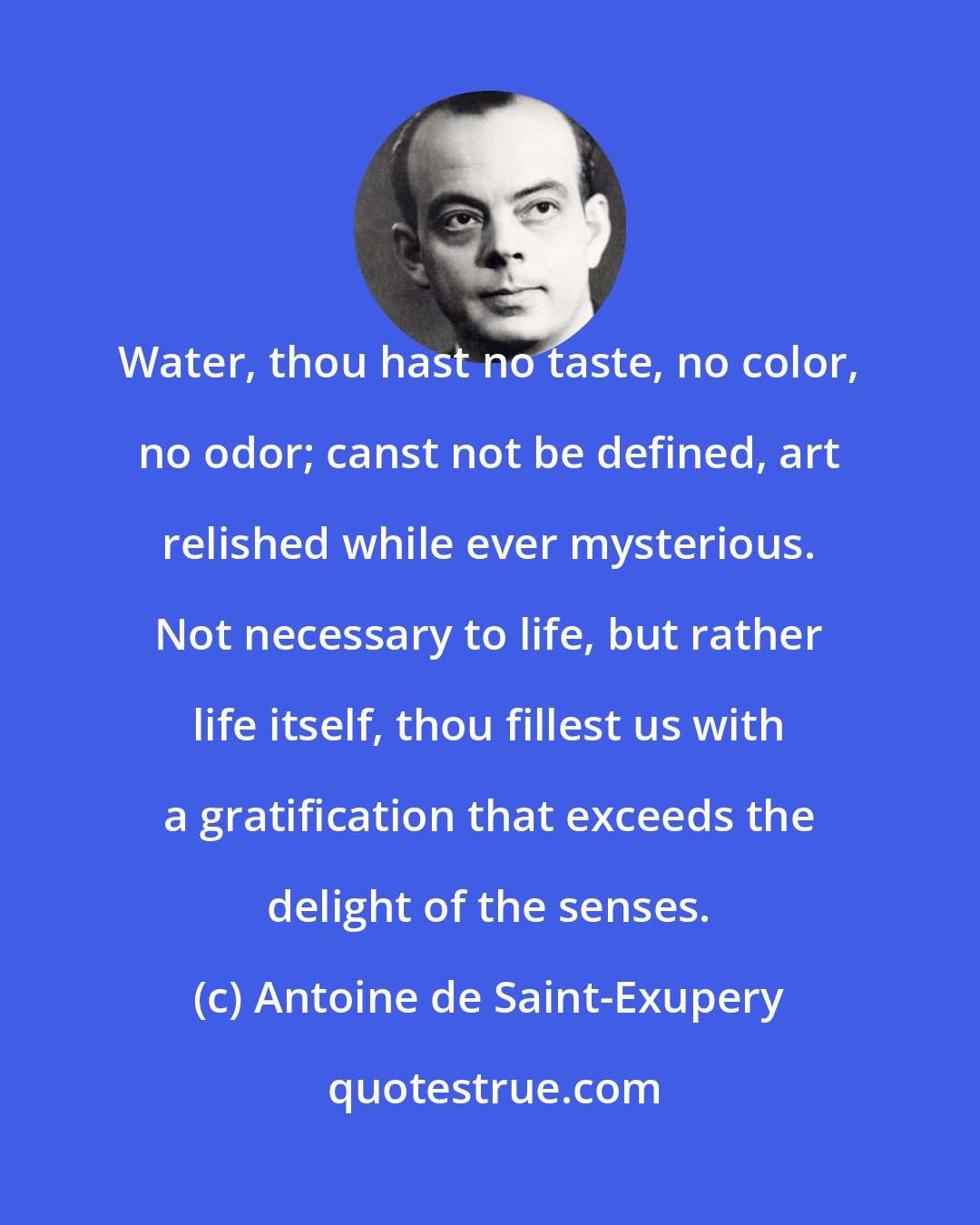 Antoine de Saint-Exupery: Water, thou hast no taste, no color, no odor; canst not be defined, art relished while ever mysterious. Not necessary to life, but rather life itself, thou fillest us with a gratification that exceeds the delight of the senses.