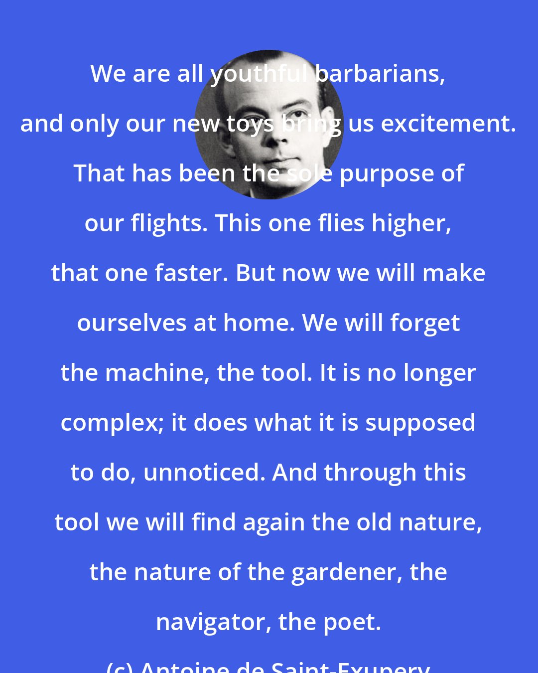 Antoine de Saint-Exupery: We are all youthful barbarians, and only our new toys bring us excitement. That has been the sole purpose of our flights. This one flies higher, that one faster. But now we will make ourselves at home. We will forget the machine, the tool. It is no longer complex; it does what it is supposed to do, unnoticed. And through this tool we will find again the old nature, the nature of the gardener, the navigator, the poet.