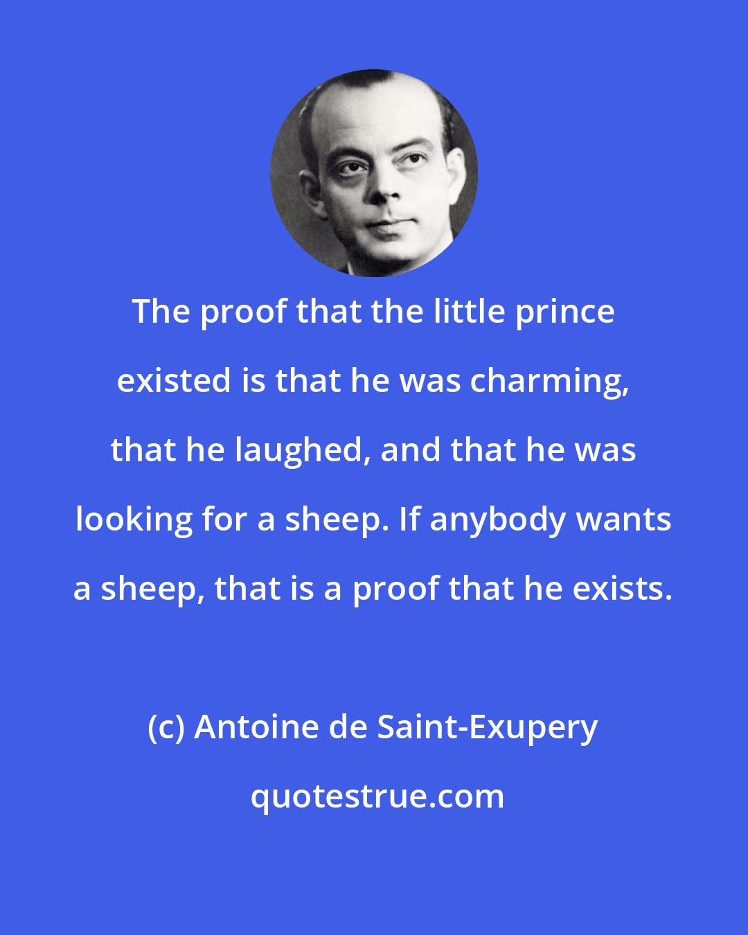 Antoine de Saint-Exupery: The proof that the little prince existed is that he was charming, that he laughed, and that he was looking for a sheep. If anybody wants a sheep, that is a proof that he exists.