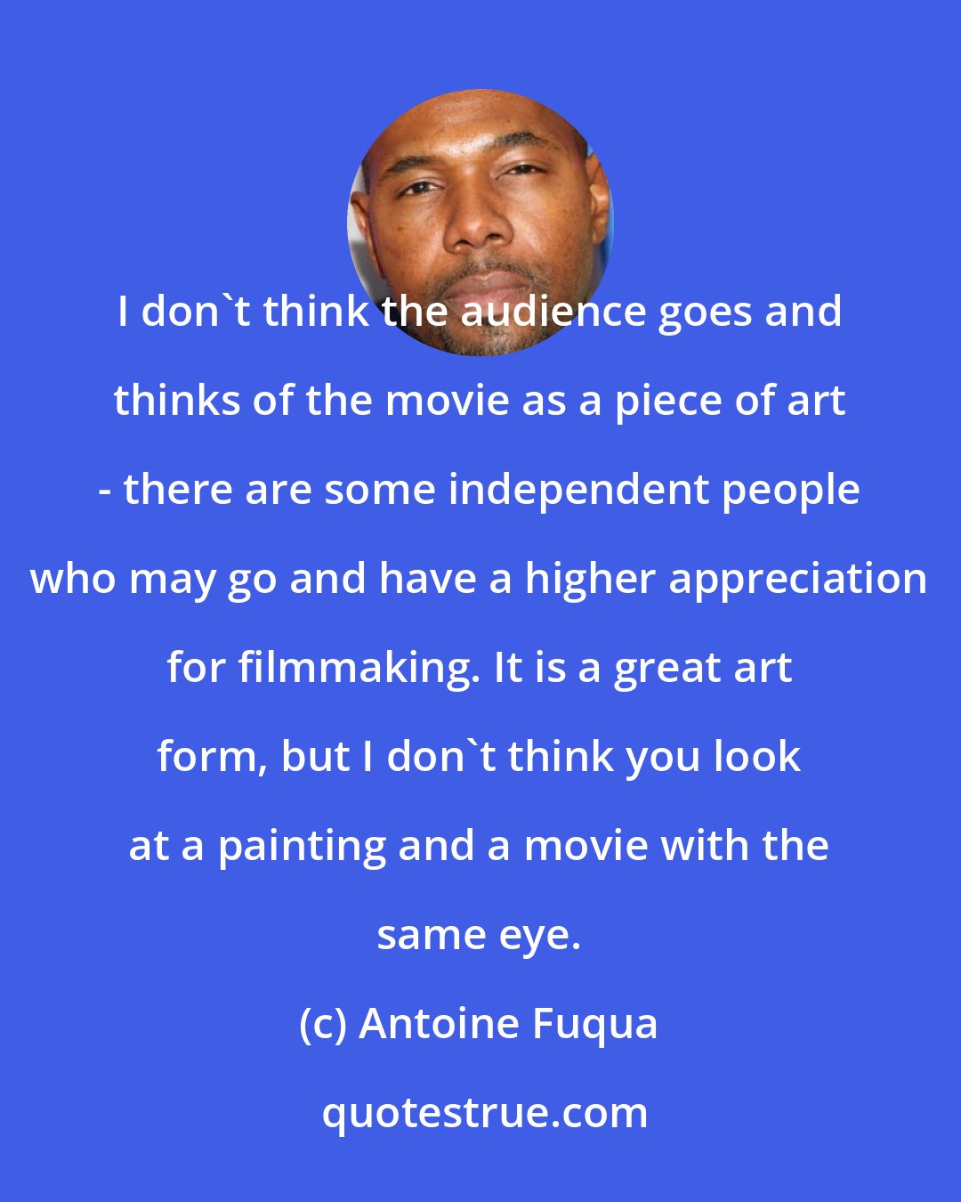 Antoine Fuqua: I don't think the audience goes and thinks of the movie as a piece of art - there are some independent people who may go and have a higher appreciation for filmmaking. It is a great art form, but I don't think you look at a painting and a movie with the same eye.