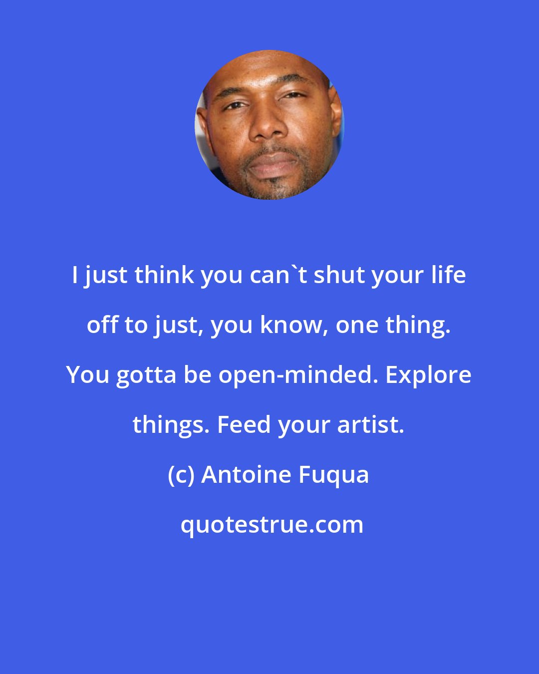 Antoine Fuqua: I just think you can't shut your life off to just, you know, one thing. You gotta be open-minded. Explore things. Feed your artist.