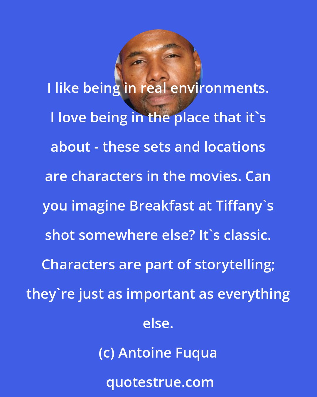 Antoine Fuqua: I like being in real environments. I love being in the place that it's about - these sets and locations are characters in the movies. Can you imagine Breakfast at Tiffany's shot somewhere else? It's classic. Characters are part of storytelling; they're just as important as everything else.