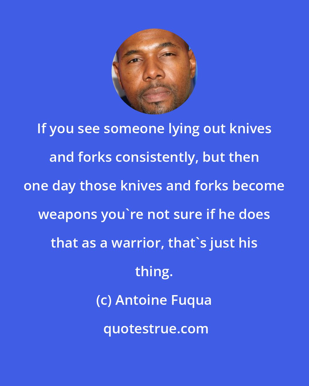 Antoine Fuqua: If you see someone lying out knives and forks consistently, but then one day those knives and forks become weapons you're not sure if he does that as a warrior, that's just his thing.