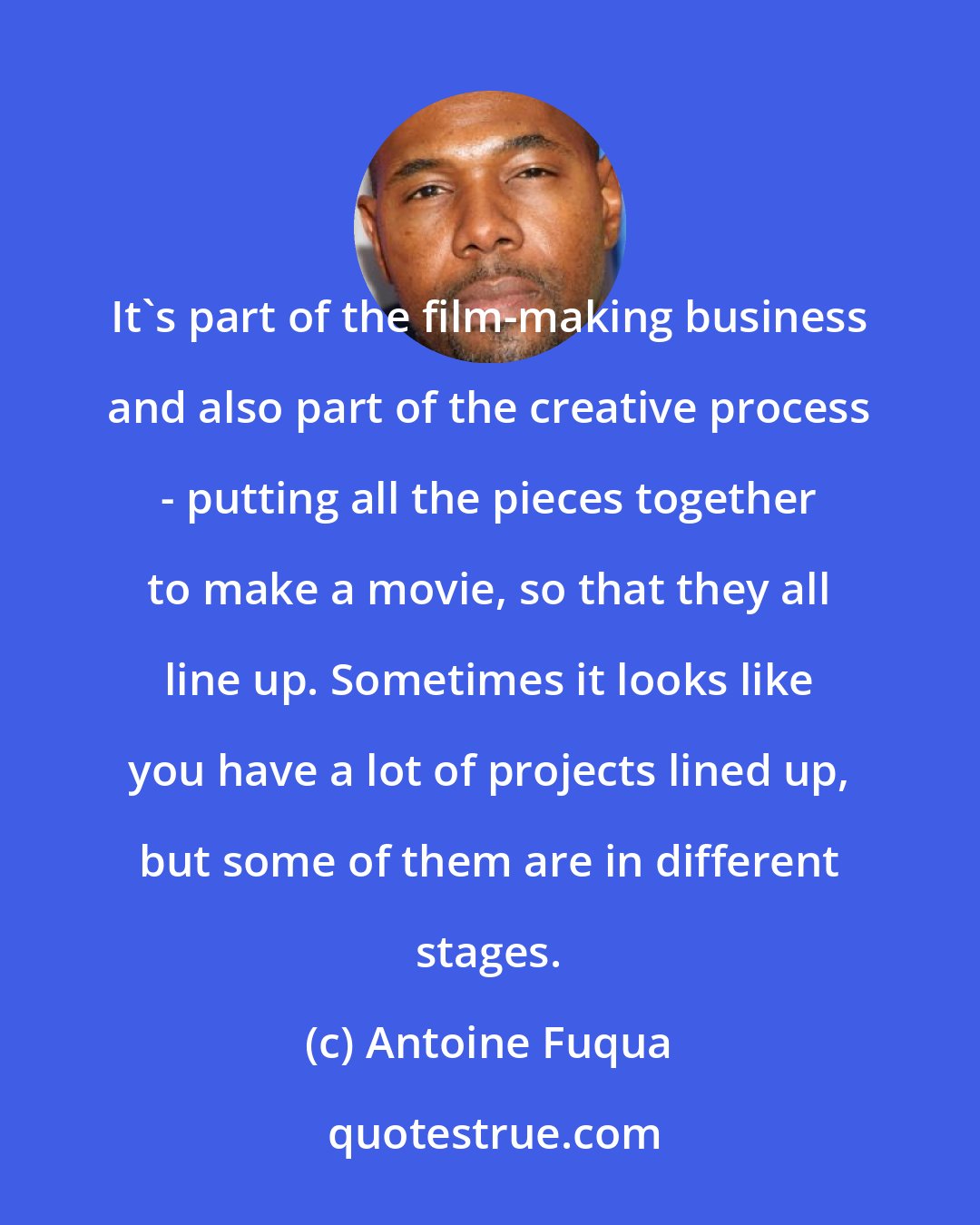 Antoine Fuqua: It's part of the film-making business and also part of the creative process - putting all the pieces together to make a movie, so that they all line up. Sometimes it looks like you have a lot of projects lined up, but some of them are in different stages.