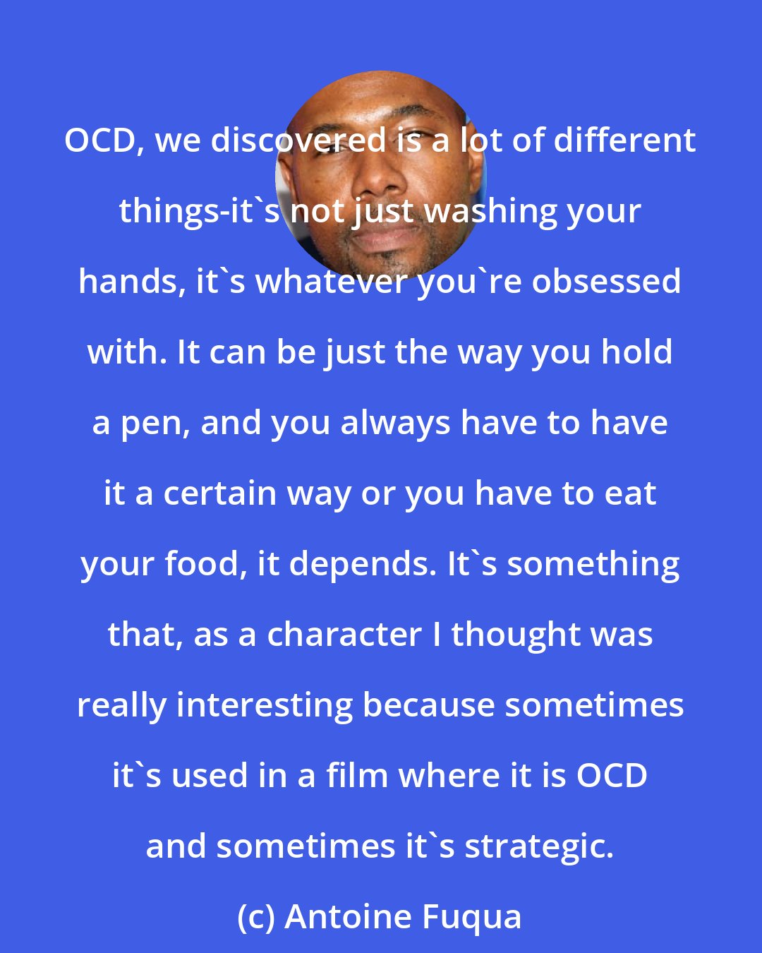 Antoine Fuqua: OCD, we discovered is a lot of different things-it's not just washing your hands, it's whatever you're obsessed with. It can be just the way you hold a pen, and you always have to have it a certain way or you have to eat your food, it depends. It's something that, as a character I thought was really interesting because sometimes it's used in a film where it is OCD and sometimes it's strategic.