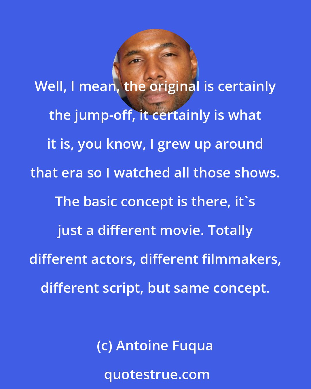 Antoine Fuqua: Well, I mean, the original is certainly the jump-off, it certainly is what it is, you know, I grew up around that era so I watched all those shows. The basic concept is there, it's just a different movie. Totally different actors, different filmmakers, different script, but same concept.