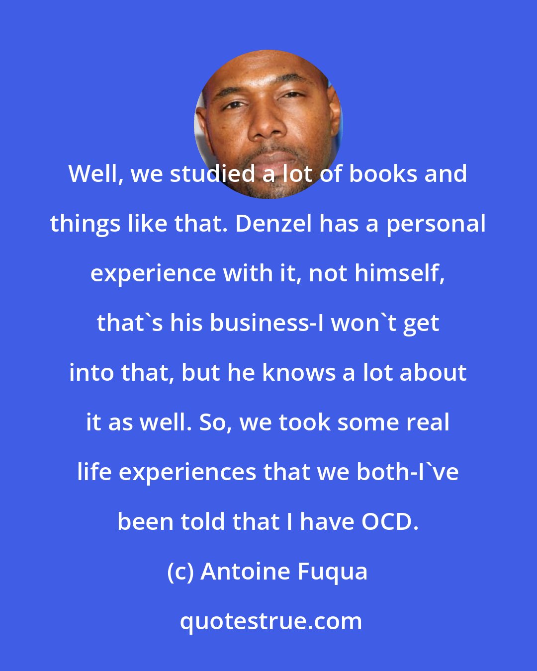 Antoine Fuqua: Well, we studied a lot of books and things like that. Denzel has a personal experience with it, not himself, that's his business-I won't get into that, but he knows a lot about it as well. So, we took some real life experiences that we both-I've been told that I have OCD.