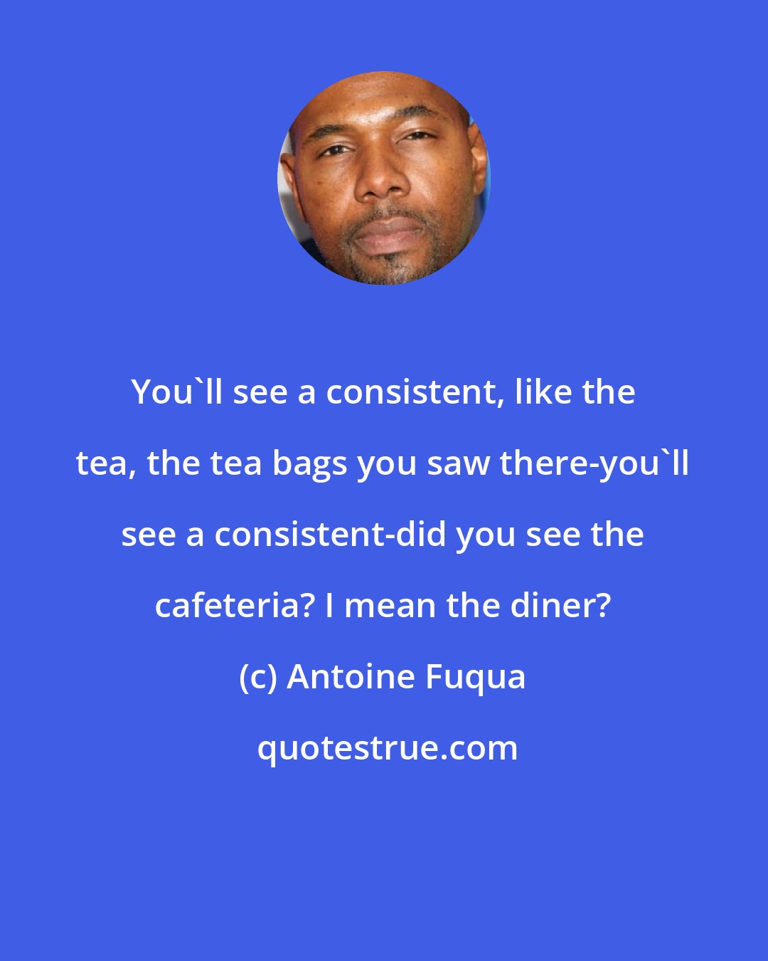 Antoine Fuqua: You'll see a consistent, like the tea, the tea bags you saw there-you'll see a consistent-did you see the cafeteria? I mean the diner?