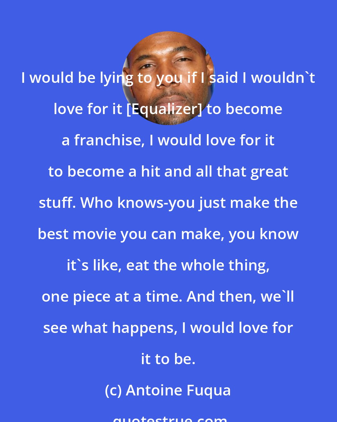 Antoine Fuqua: I would be lying to you if I said I wouldn't love for it [Equalizer] to become a franchise, I would love for it to become a hit and all that great stuff. Who knows-you just make the best movie you can make, you know it's like, eat the whole thing, one piece at a time. And then, we'll see what happens, I would love for it to be.