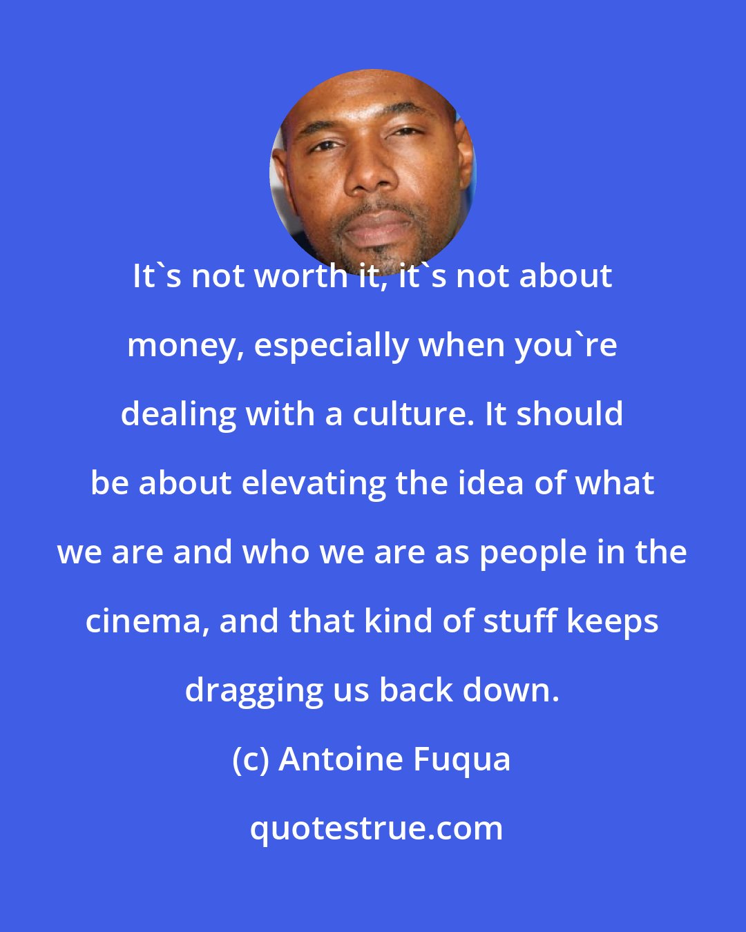 Antoine Fuqua: It's not worth it, it's not about money, especially when you're dealing with a culture. It should be about elevating the idea of what we are and who we are as people in the cinema, and that kind of stuff keeps dragging us back down.