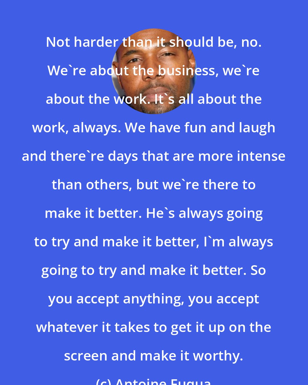 Antoine Fuqua: Not harder than it should be, no. We're about the business, we're about the work. It's all about the work, always. We have fun and laugh and there're days that are more intense than others, but we're there to make it better. He's always going to try and make it better, I'm always going to try and make it better. So you accept anything, you accept whatever it takes to get it up on the screen and make it worthy.