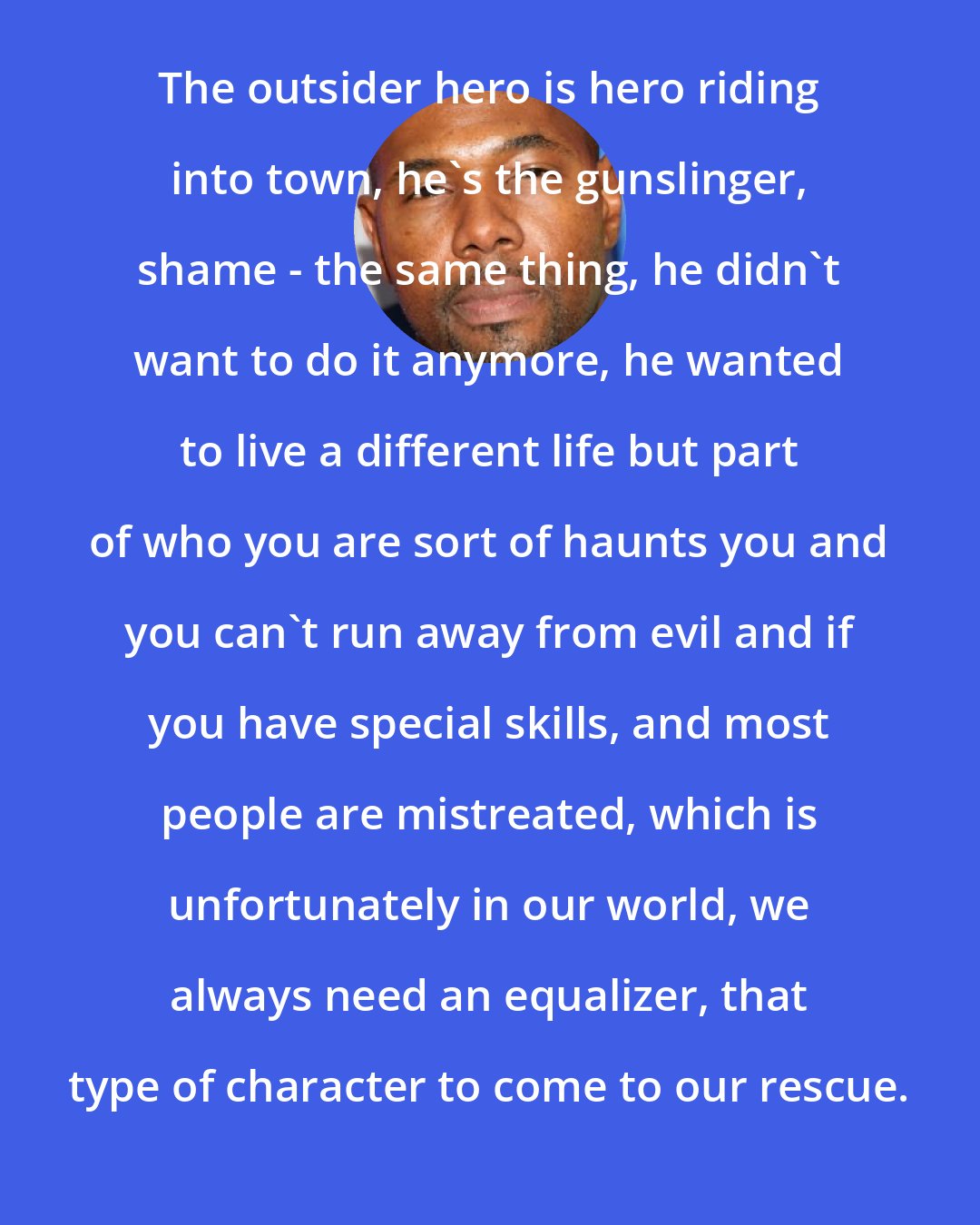 Antoine Fuqua: The outsider hero is hero riding into town, he's the gunslinger, shame - the same thing, he didn't want to do it anymore, he wanted to live a different life but part of who you are sort of haunts you and you can't run away from evil and if you have special skills, and most people are mistreated, which is unfortunately in our world, we always need an equalizer, that type of character to come to our rescue.