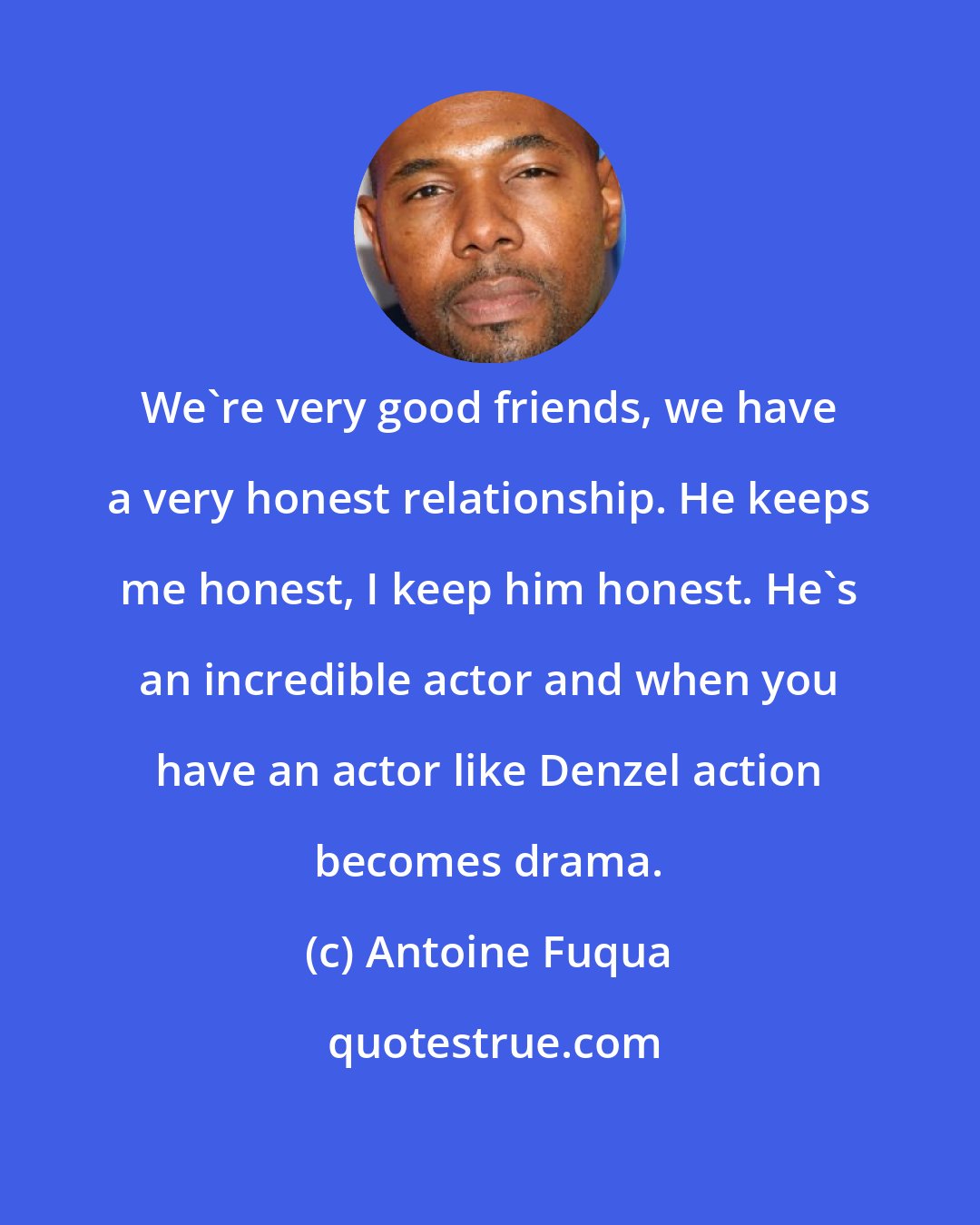 Antoine Fuqua: We're very good friends, we have a very honest relationship. He keeps me honest, I keep him honest. He's an incredible actor and when you have an actor like Denzel action becomes drama.