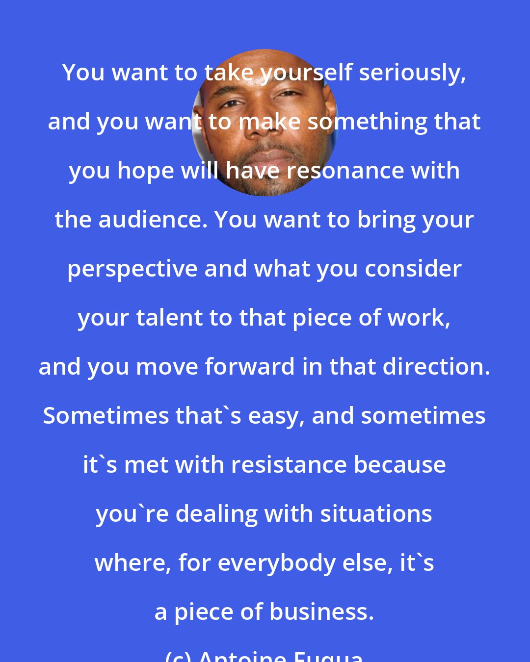 Antoine Fuqua: You want to take yourself seriously, and you want to make something that you hope will have resonance with the audience. You want to bring your perspective and what you consider your talent to that piece of work, and you move forward in that direction. Sometimes that's easy, and sometimes it's met with resistance because you're dealing with situations where, for everybody else, it's a piece of business.