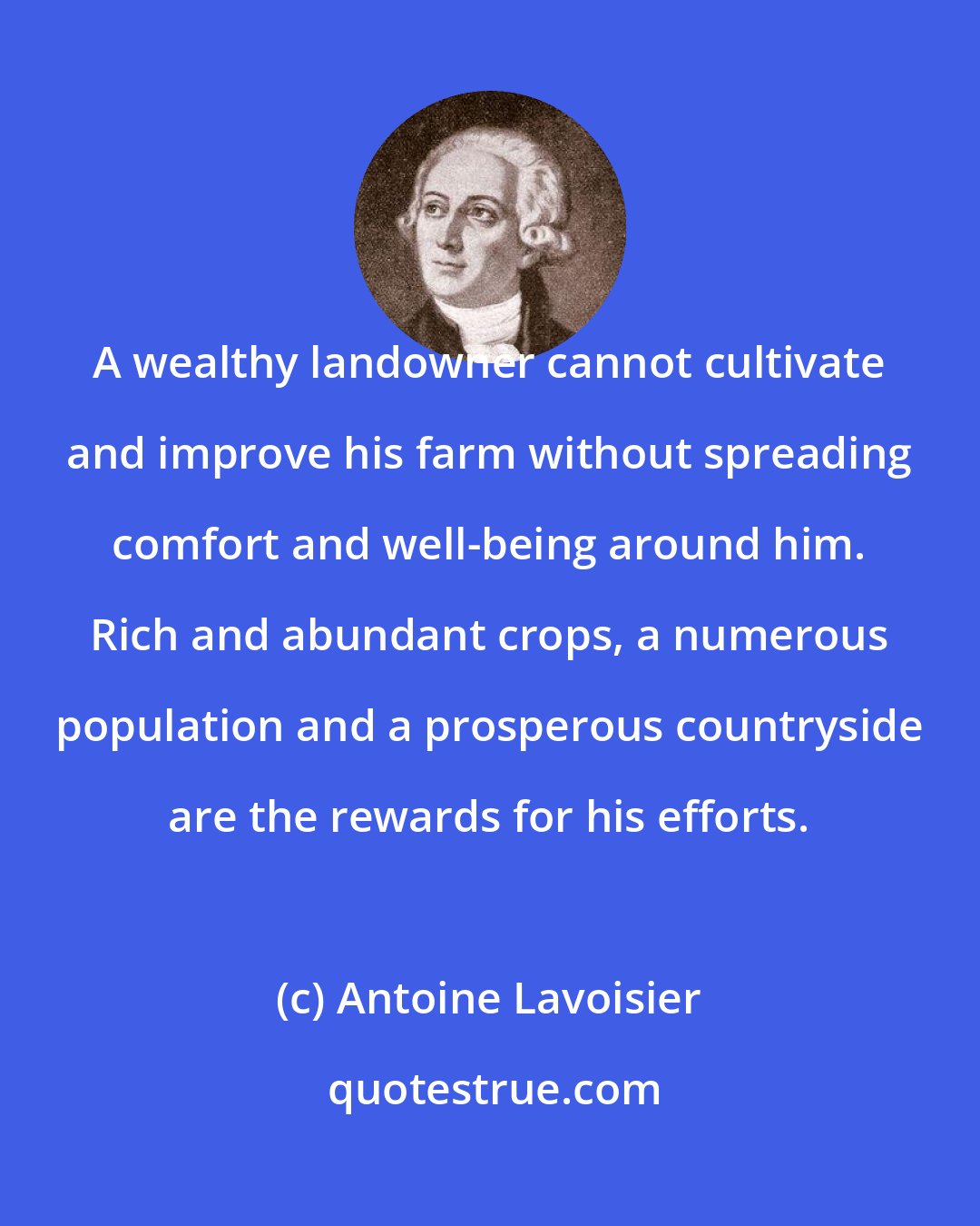 Antoine Lavoisier: A wealthy landowner cannot cultivate and improve his farm without spreading comfort and well-being around him. Rich and abundant crops, a numerous population and a prosperous countryside are the rewards for his efforts.