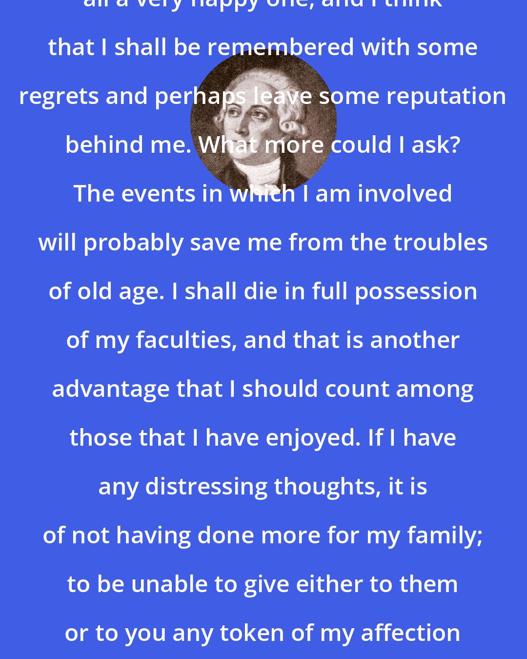 Antoine Lavoisier: I have had a fairly long life, above all a very happy one, and I think that I shall be remembered with some regrets and perhaps leave some reputation behind me. What more could I ask? The events in which I am involved will probably save me from the troubles of old age. I shall die in full possession of my faculties, and that is another advantage that I should count among those that I have enjoyed. If I have any distressing thoughts, it is of not having done more for my family; to be unable to give either to them or to you any token of my affection and my gratitude is to be poor indeed.