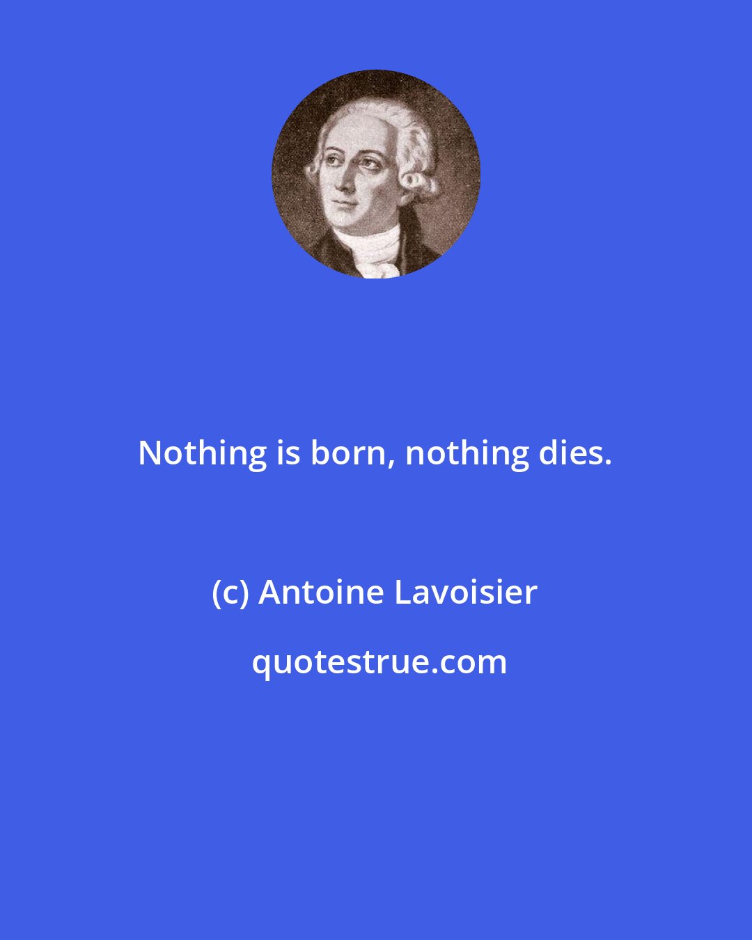 Antoine Lavoisier: Nothing is born, nothing dies.