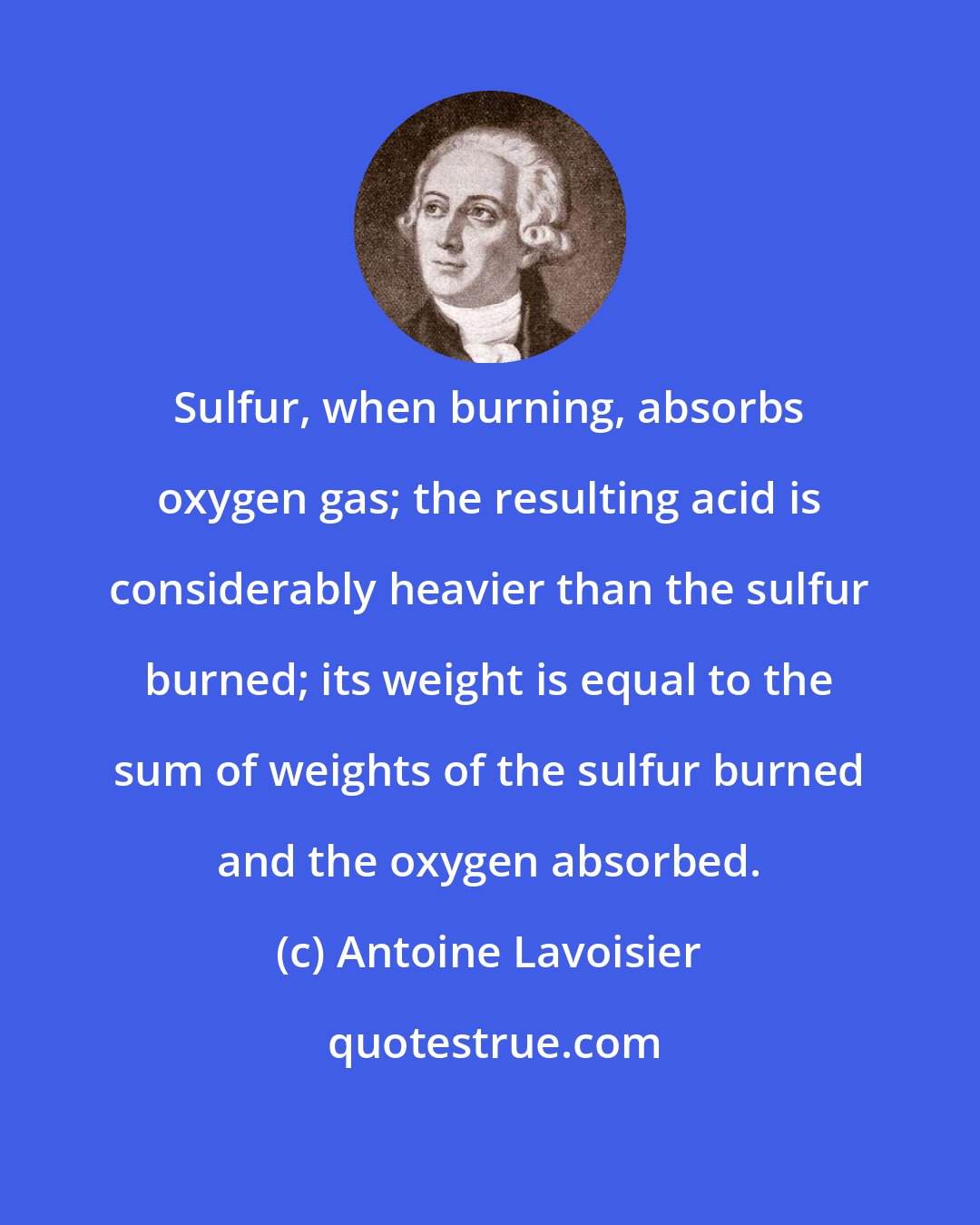 Antoine Lavoisier: Sulfur, when burning, absorbs oxygen gas; the resulting acid is considerably heavier than the sulfur burned; its weight is equal to the sum of weights of the sulfur burned and the oxygen absorbed.