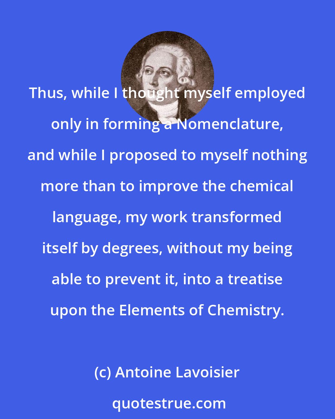 Antoine Lavoisier: Thus, while I thought myself employed only in forming a Nomenclature, and while I proposed to myself nothing more than to improve the chemical language, my work transformed itself by degrees, without my being able to prevent it, into a treatise upon the Elements of Chemistry.