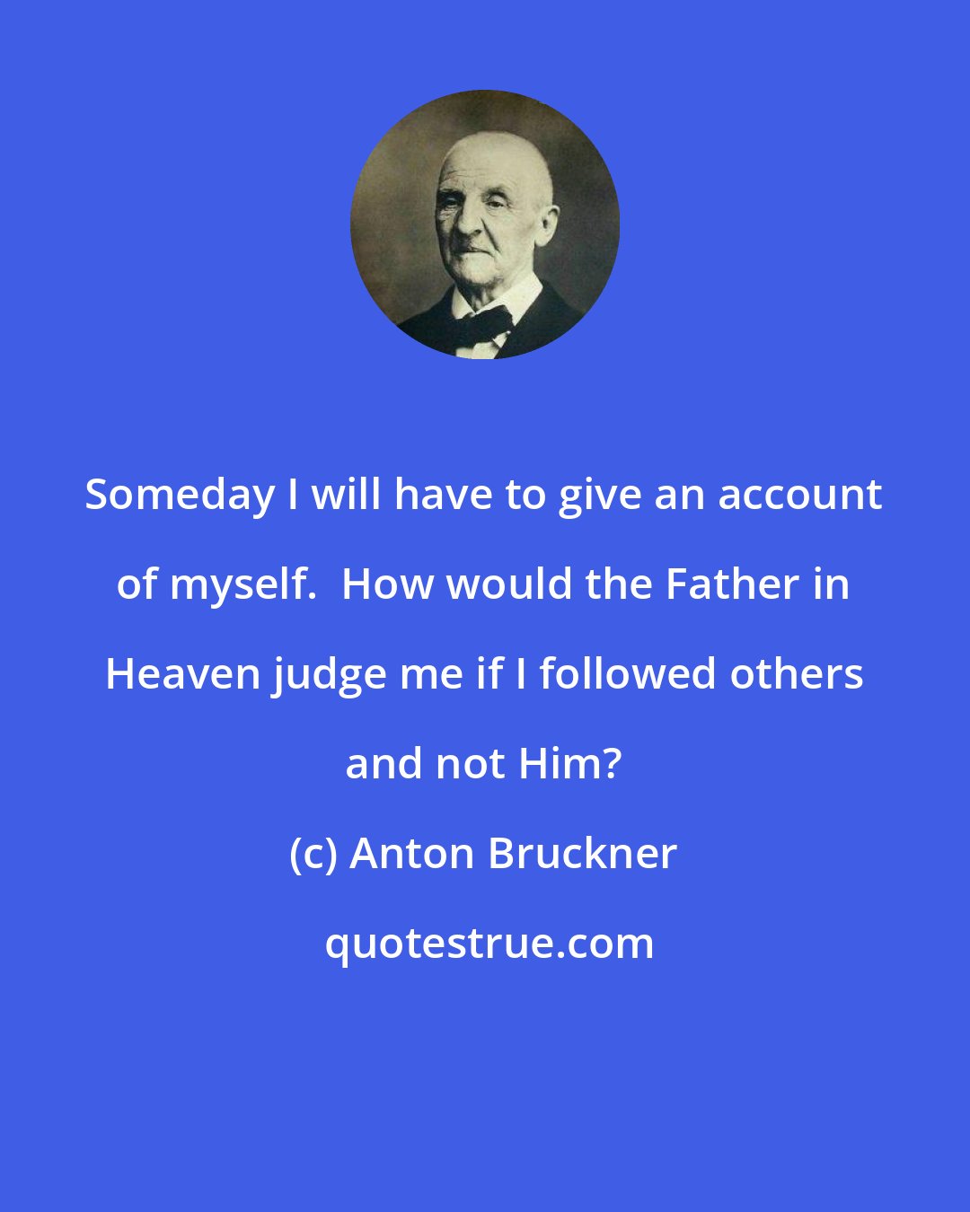 Anton Bruckner: Someday I will have to give an account of myself.  How would the Father in Heaven judge me if I followed others and not Him?