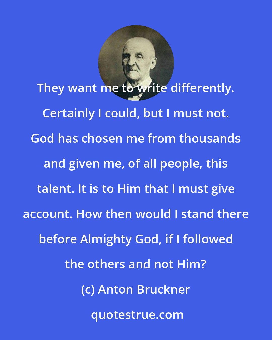 Anton Bruckner: They want me to write differently. Certainly I could, but I must not. God has chosen me from thousands and given me, of all people, this talent. It is to Him that I must give account. How then would I stand there before Almighty God, if I followed the others and not Him?