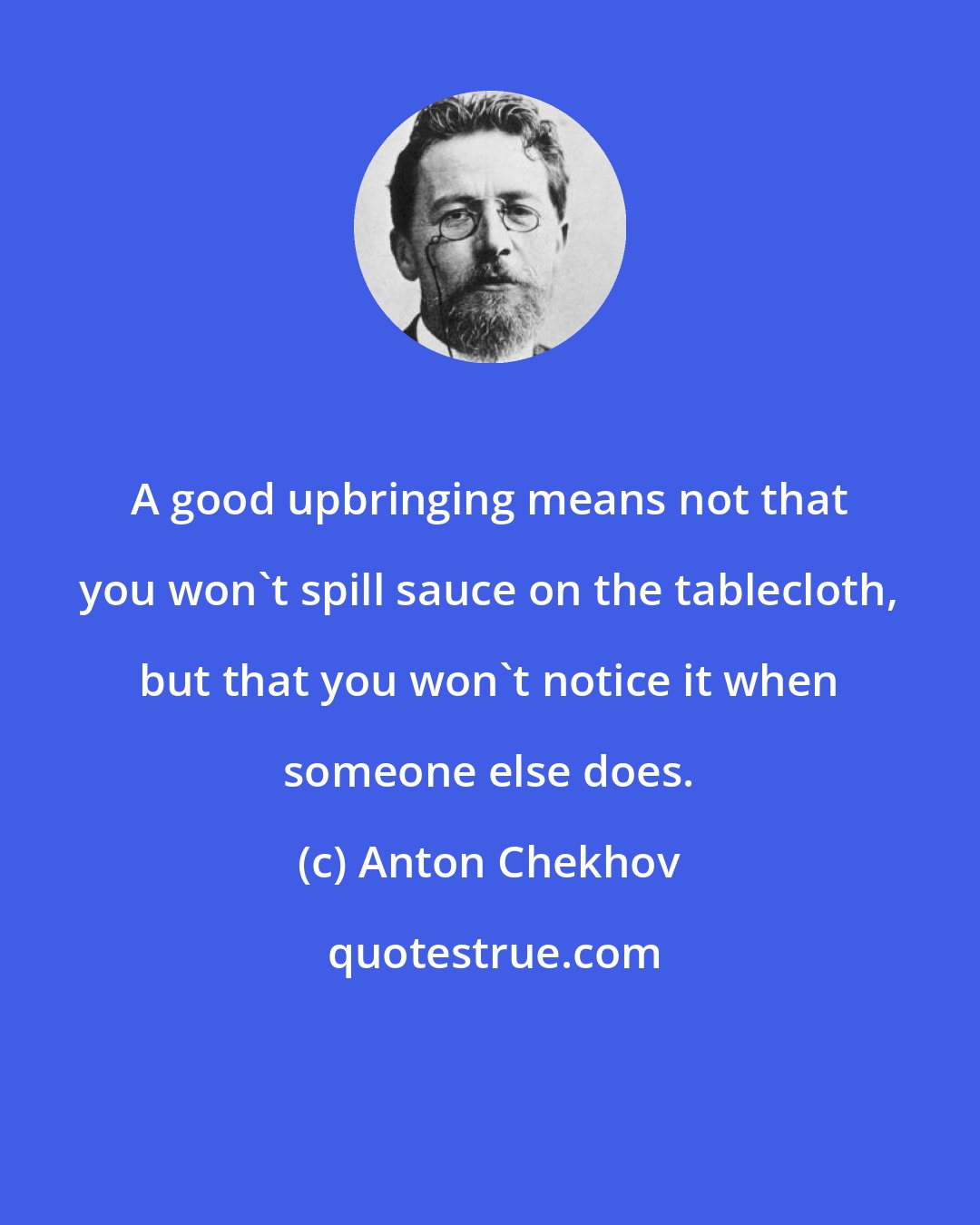 Anton Chekhov: A good upbringing means not that you won't spill sauce on the tablecloth, but that you won't notice it when someone else does.