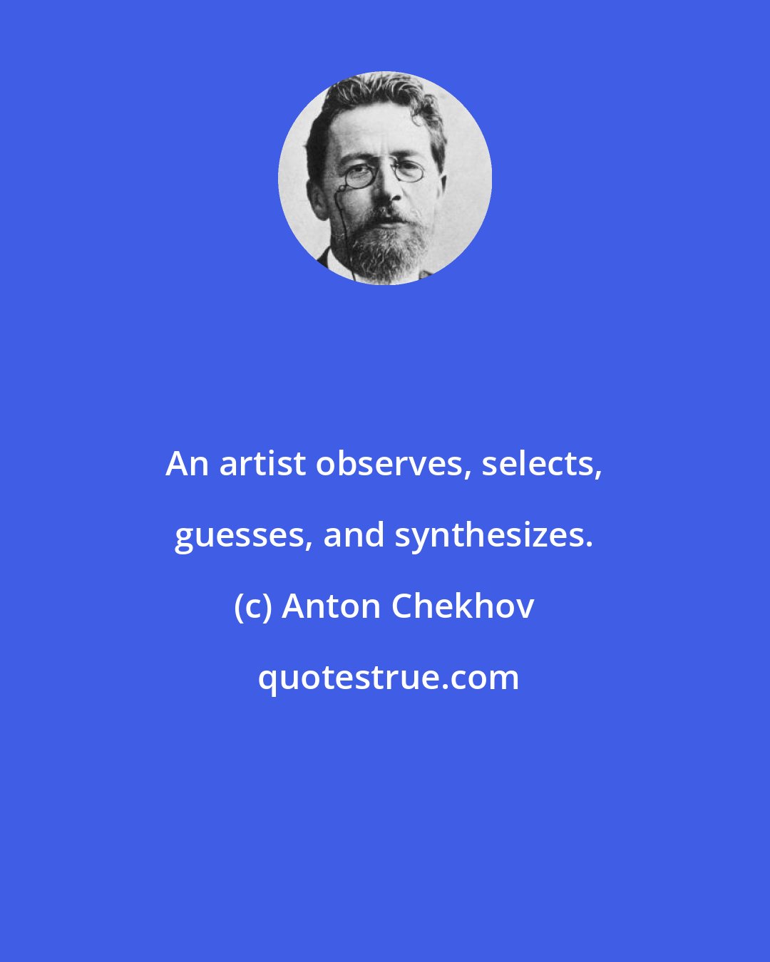 Anton Chekhov: An artist observes, selects, guesses, and synthesizes.