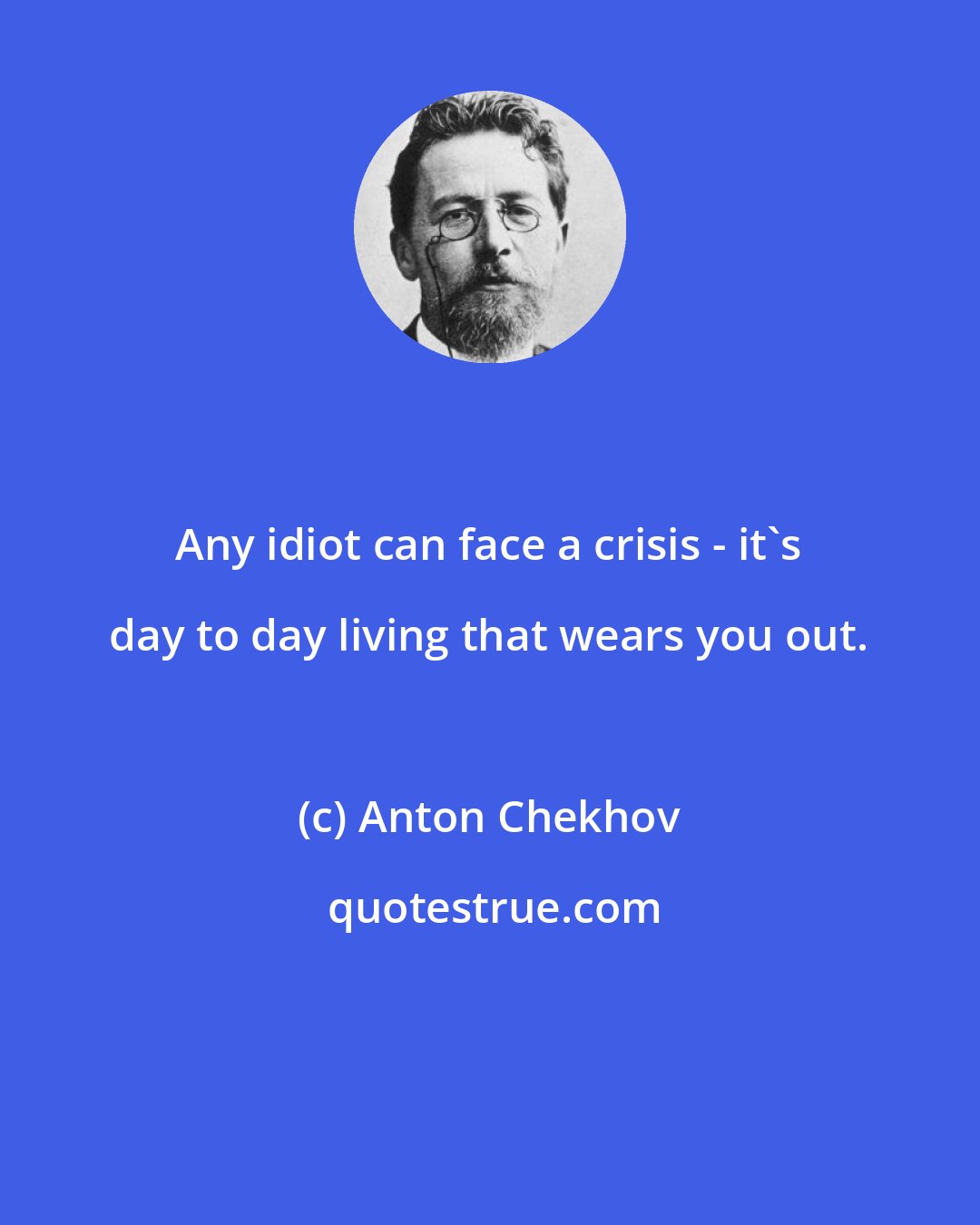 Anton Chekhov: Any idiot can face a crisis - it's day to day living that wears you out.