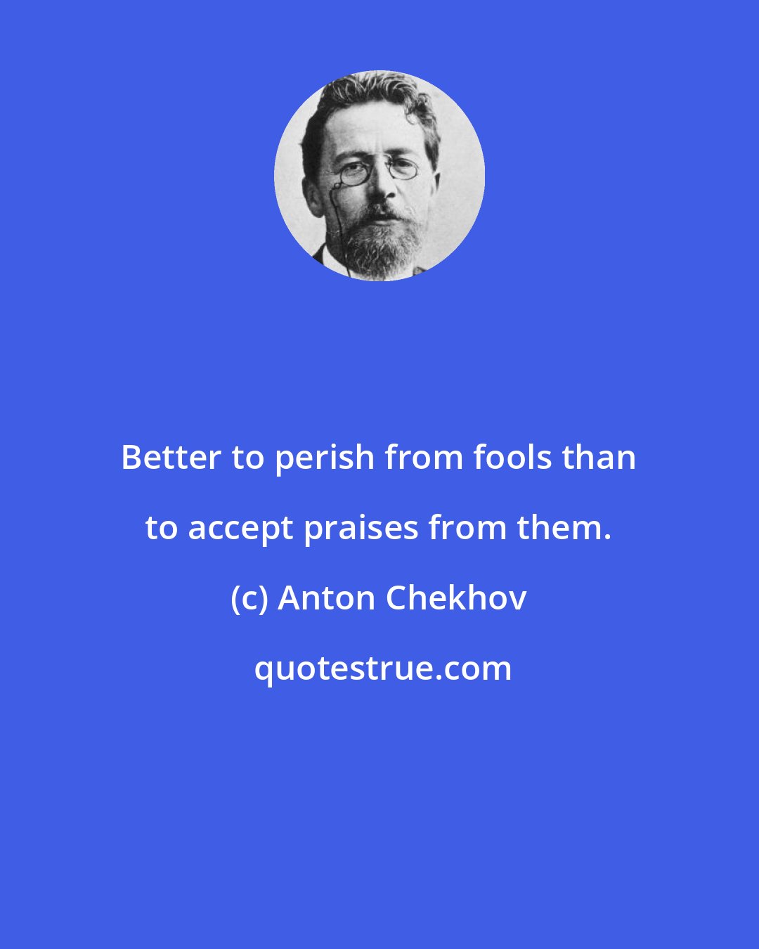 Anton Chekhov: Better to perish from fools than to accept praises from them.