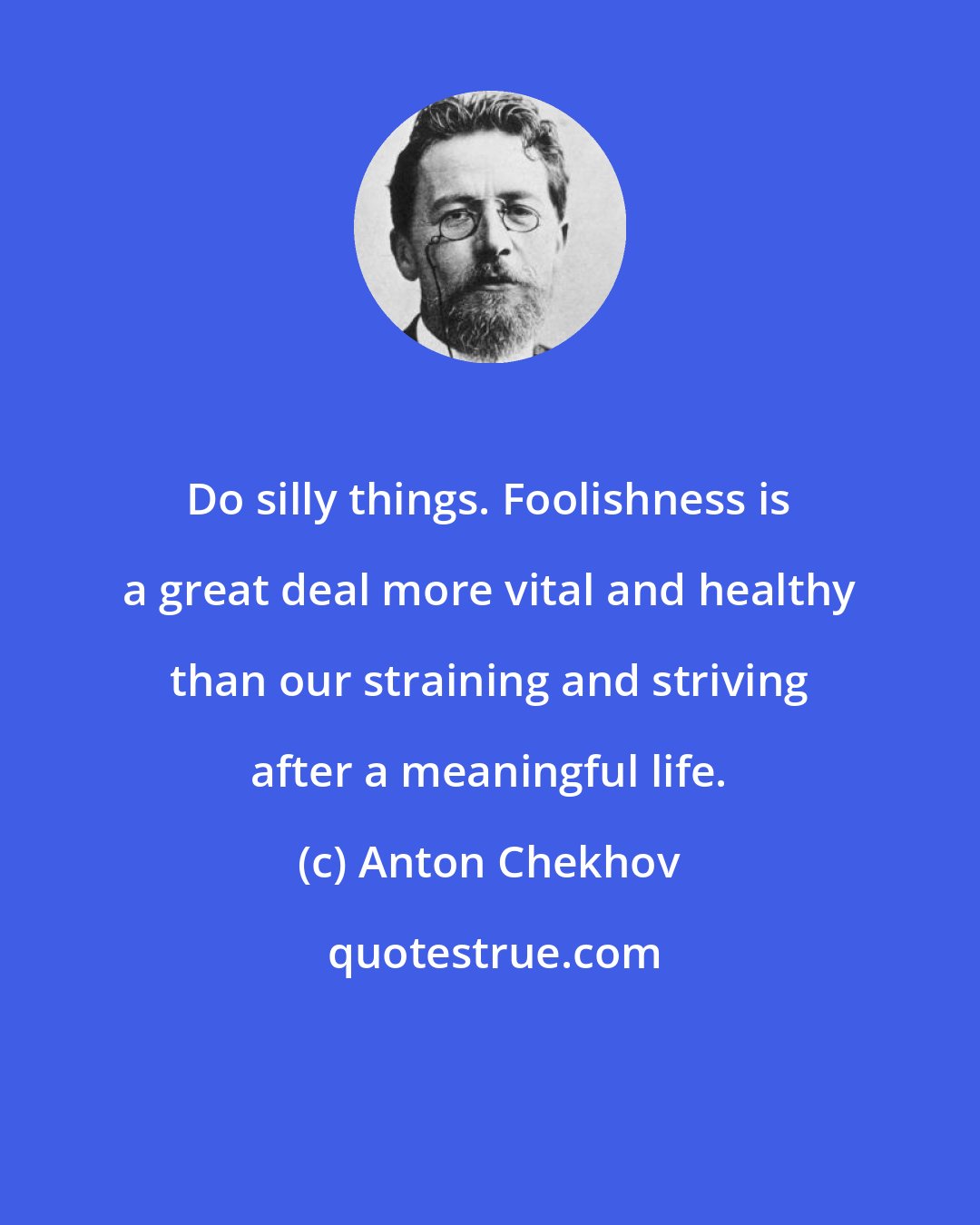 Anton Chekhov: Do silly things. Foolishness is a great deal more vital and healthy than our straining and striving after a meaningful life.